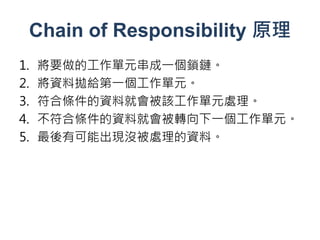 Chain of Responsibility 原理
1.   將要做的工作單元串成一個鎖鏈。
2.   將資料拋給第一個工作單元。
3.   符合條件的資料就會被該工作單元處理。
4.   不符合條件的資料就會被轉向下一個工作單元。
5.   最後有可能出現沒被處理的資料。
 