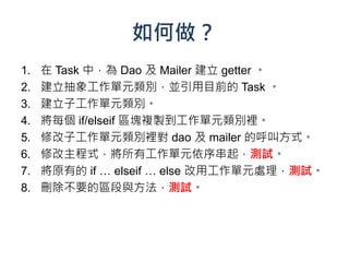 如何做？
1.   在 Task 中，為 Dao 及 Mailer 建立 getter 。
2.   建立抽象工作單元類別，並引用目前的 Task 。
3.   建立子工作單元類別。
4.   將每個 if/elseif 區塊複製到工作單元類別裡。
5.   修改子工作單元類別裡對 dao 及 mailer 的呼叫方式。
6.   修改主程式，將所有工作單元依序串起，測試。
7.   將原有的 if … elseif … else 改用工作單元處理，測試。
8.   刪除不要的區段與方法，測試。
 