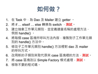 如何做？
1. 在 Task 中，為 Dao 及 Mailer 建立 getter 。
2. 將 if … elseif … else 轉換為 switch ，測試。
3. 建立抽象工作單元類別，並定義適當名稱的處理方法，
   例如 handle() 。
4. 將每個 case 區塊所呼叫方法內容，複製到子工作單元類
   別的 handle() 方法中。
5. 修改子工作單元類別 handle() 方法裡對 dao 及 mailer
   的呼叫方式。
6. 改用新的子類別來取代原來 case 區塊裡的方法，測試。
7. 將 case 區塊改以 Simple Factory 模式處理，測試。
8. 移除不要的程式碼。
 