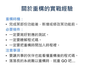 關於重構的實戰經驗
重構時機：
• 完成某部份功能後，新增或修改某功能前。
必要條件：
• 一定要寫好對應的測試。
• 一定要瞭解程式碼。
• 一定要把重構時間加入時程裡。
注意事項：
• 要讓共事的伙伴也能看懂重構後的程式碼。
• 落落長的系統難以重構時，就重 GO 吧…
 