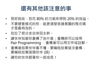 還有其他該注意的事
•   見好就收，別花 80% 的力氣來得到 20% 的效益。
•   不要硬套模式的形，能更清楚表達意圖的程式碼
    才是最有效的。
•   別忘了把分支合併回主幹。
•   讓伙伴知道你重構了些什麼；重構時可以採用
    Pair Programming ，重構後可以用文件或註解。
•   重構後如果伙伴看不懂，要嘛就放棄這次重構，
    要嘛就放棄這個伙伴 (誤) 。
•   讓你的伙伴跟著你一起成長！
 