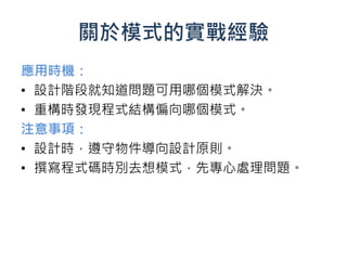關於模式的實戰經驗
應用時機：
• 設計階段就知道問題可用哪個模式解決。
• 重構時發現程式結構偏向哪個模式。
注意事項：
• 設計時，遵守物件導向設計原則。
• 撰寫程式碼時別去想模式，先專心處理問題。
 