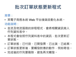 批次訂單狀態更新程式
背景：
• 某電子商務系統 Web 平台後端自動化系統。
功能說明：
• 金流及物流服務的排程程式，會將相關資訊寫入
  佇列資料表中。
• 本程式會依照佇列資料表中的資訊，批次更新訂
  單狀態。
• 訂單狀態：已付款、已開發票、已出貨、已結案。
• 訂單狀態更新後，要觸發對應的動作，例如寄信。
• 完成後的佇列要刪除，避免再次觸發。
 