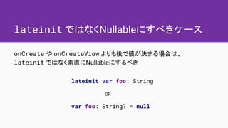 lateinit ではなくNullableにすべきケース
onCreate や onCreateView よりも後で値が決まる場合は、
lateinit ではなく素直にNullableにするべき
lateinit var foo: String...