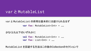 var と MutableList
var と MutableList の併用は基本的には避けられるはず
少なくとも以下のいずれかに
MutableList を回避する方法はこの後のCollectionのセクションで
var foo: Muta...