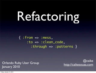 Refactoring
                           { :from => :mess,
                               :to => :clean_code,
                                 :through => :patterns }



                                                                @caike
  Orlando Ruby User Group                        http://caikesouza.com
  January 2010
Friday, January 15, 2010
 