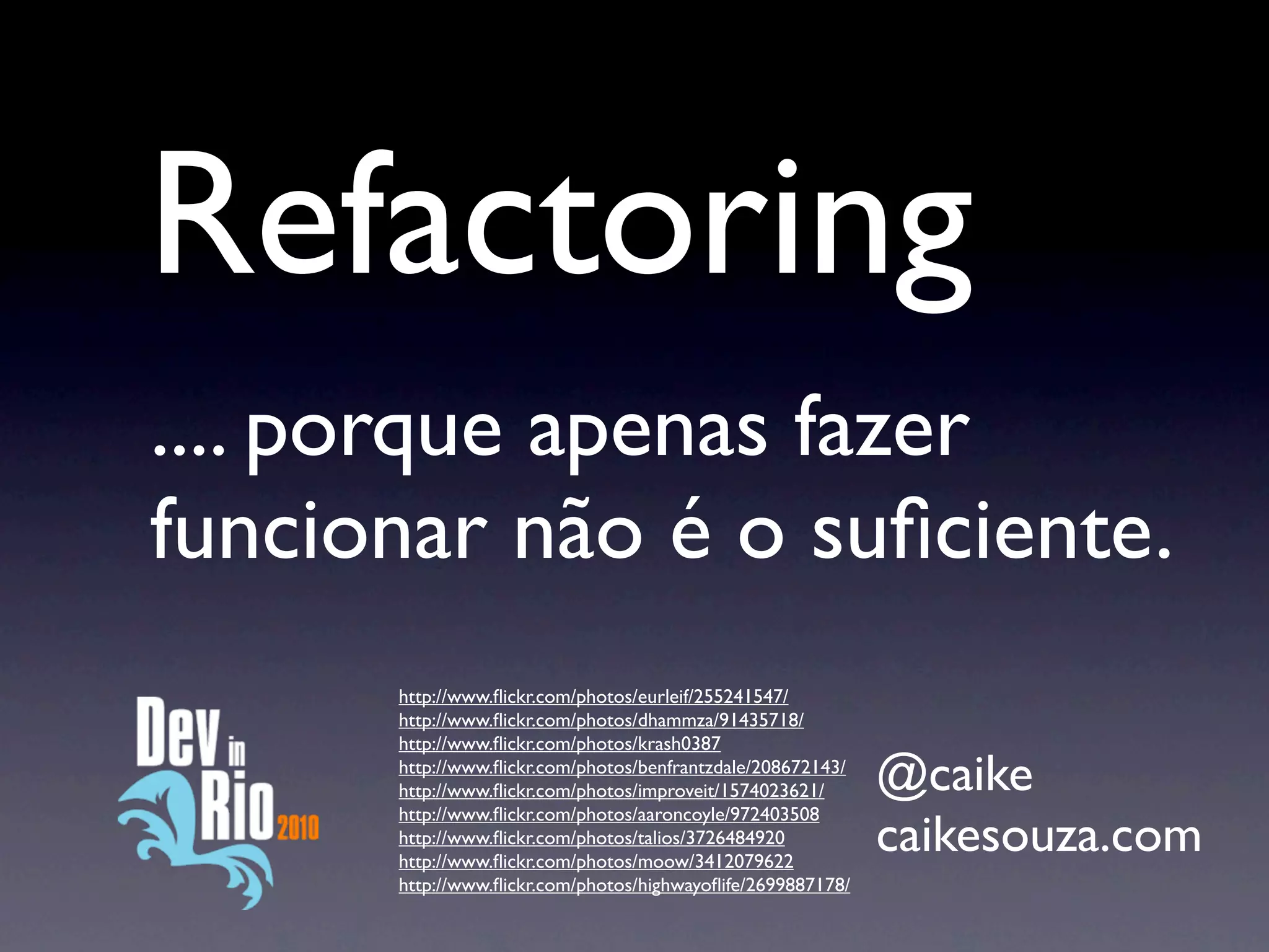 Refactoring
.... porque apenas fazer
funcionar não é o suﬁciente.
      http://www.ﬂickr.com/photos/eurleif/255241547/
      http://www.ﬂickr.com/photos/dhammza/91435718/
      http://www.ﬂickr.com/photos/krash0387
      http://www.ﬂickr.com/photos/benfrantzdale/208672143/
      http://www.ﬂickr.com/photos/improveit/1574023621/      @caike
      http://www.ﬂickr.com/photos/aaroncoyle/972403508
      http://www.ﬂickr.com/photos/talios/3726484920
      http://www.ﬂickr.com/photos/moow/3412079622
                                                             caikesouza.com
      http://www.ﬂickr.com/photos/highwayoﬂife/2699887178/
 