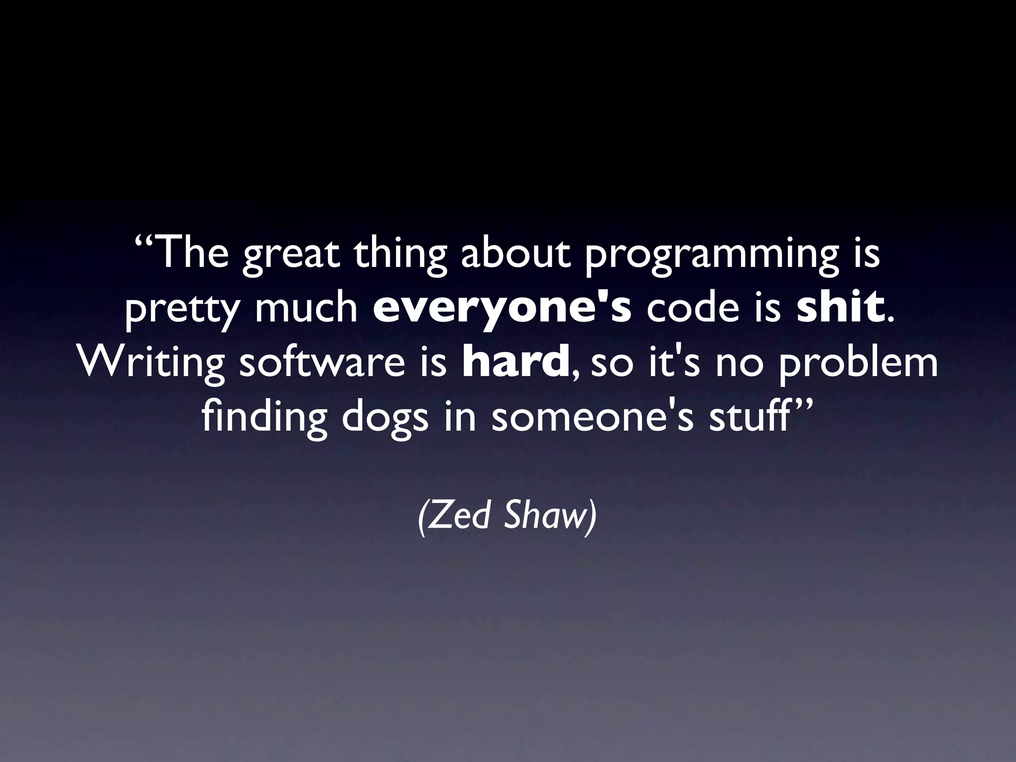 “The great thing about programming is
 pretty much everyone's code is shit.
Writing software is hard, so it's no problem
      ﬁnding dogs in someone's stuff”

                 (Zed Shaw)
 