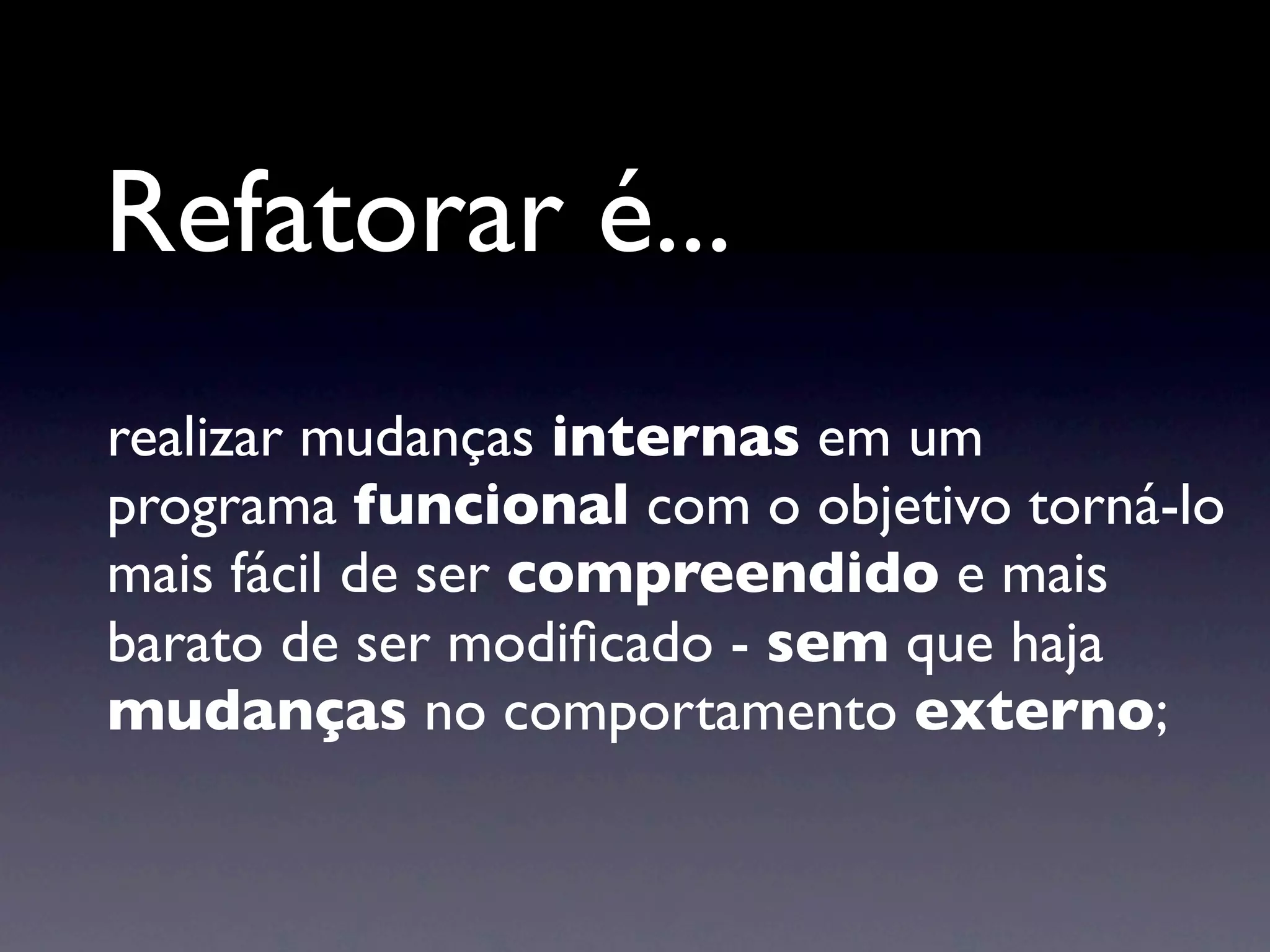 Refatorar é...
realizar mudanças internas em um
programa funcional com o objetivo torná-lo
mais fácil de ser compreendido e mais
barato de ser modiﬁcado - sem que haja
mudanças no comportamento externo;
 