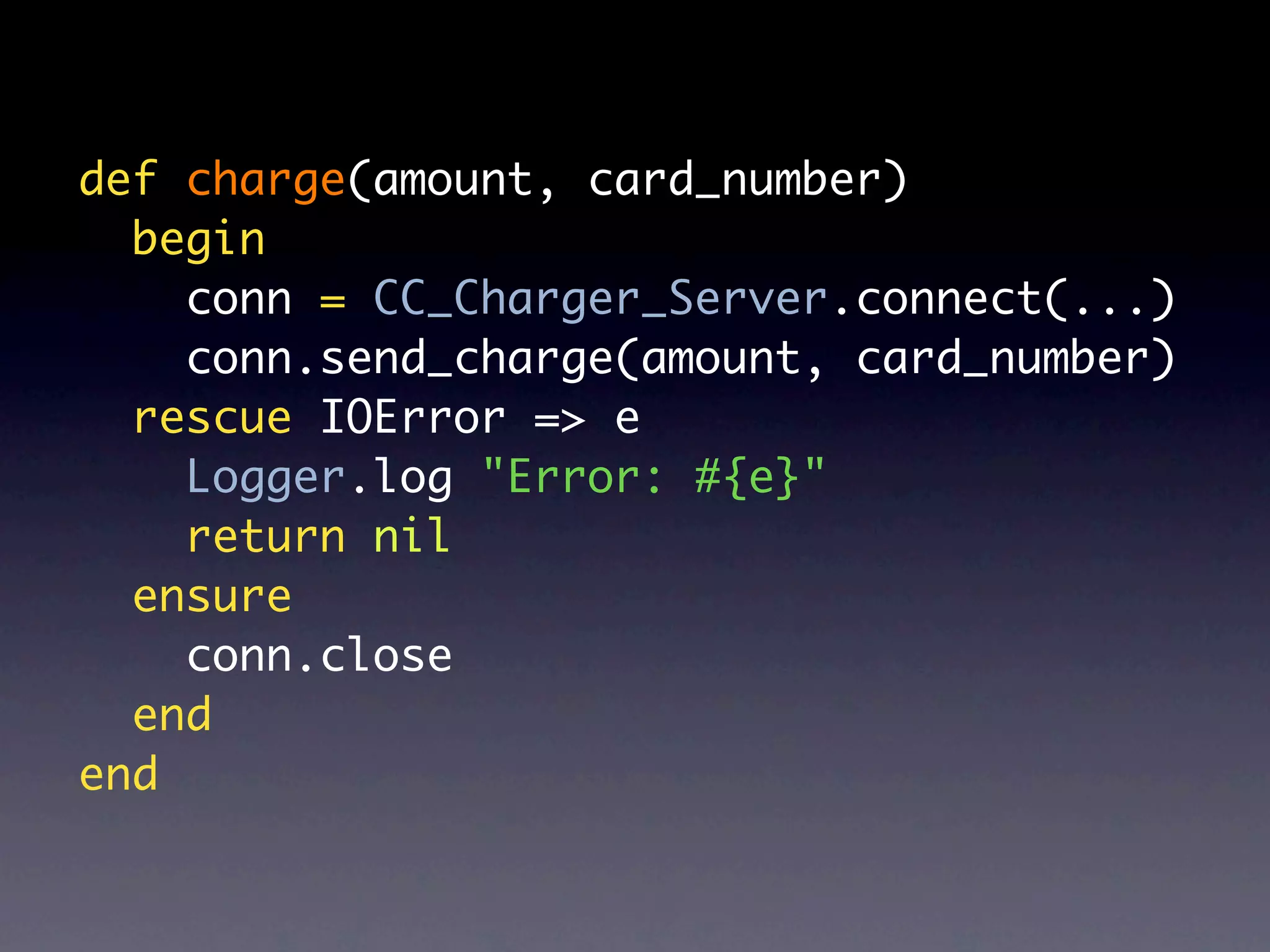 def charge(amount, card_number)
  begin
    conn = CC_Charger_Server.connect(...)
    conn.send_charge(amount, card_number)
  rescue IOError => e
    Logger.log "Error: #{e}"
    return nil
  ensure
    conn.close
  end
end
 