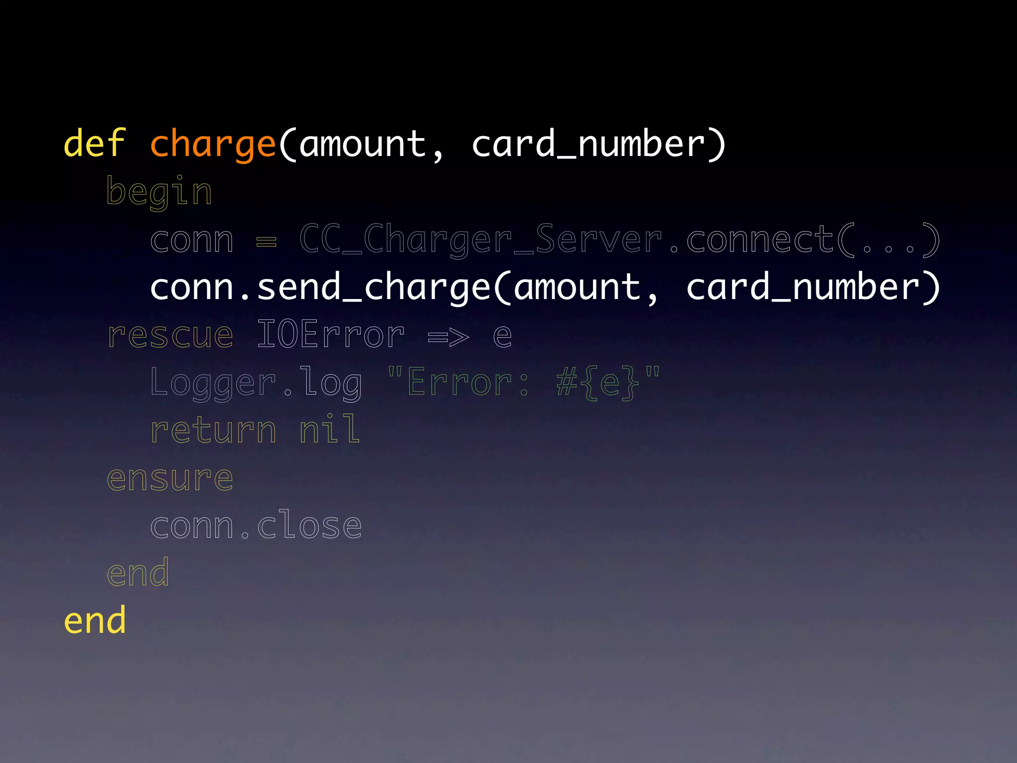def charge(amount, card_number)
  begin
    conn = CC_Charger_Server.connect(...)
    conn.send_charge(amount, card_number)
  rescue IOError => e
    Logger.log "Error: #{e}"
    return nil
  ensure
    conn.close
  end
end
 