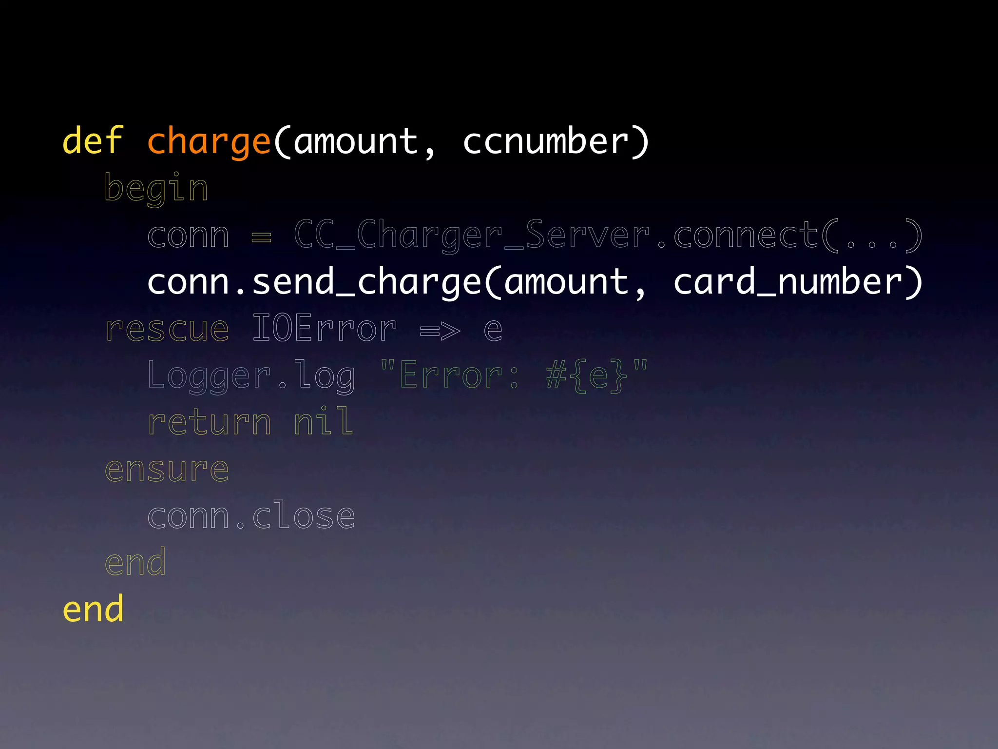 def charge(amount, ccnumber)
  begin
    conn = CC_Charger_Server.connect(...)
    conn.send_charge(amount, card_number)
  rescue IOError => e
    Logger.log "Error: #{e}"
    return nil
  ensure
    conn.close
  end
end
 