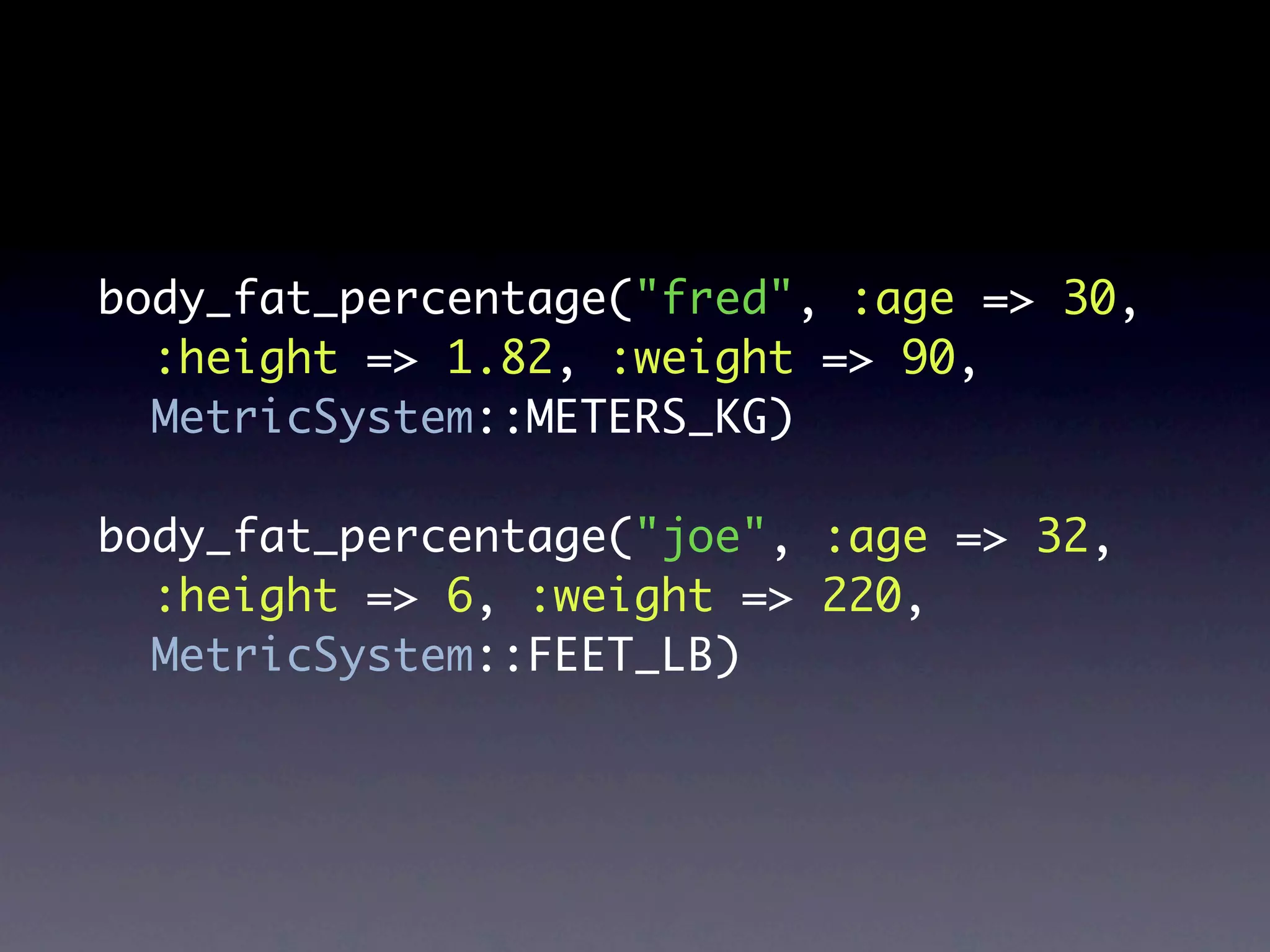 body_fat_percentage("fred", :age => 30,
  :height => 1.82, :weight => 90,
  MetricSystem::METERS_KG)

body_fat_percentage("joe", :age => 32,
  :height => 6, :weight => 220,
  MetricSystem::FEET_LB)
 