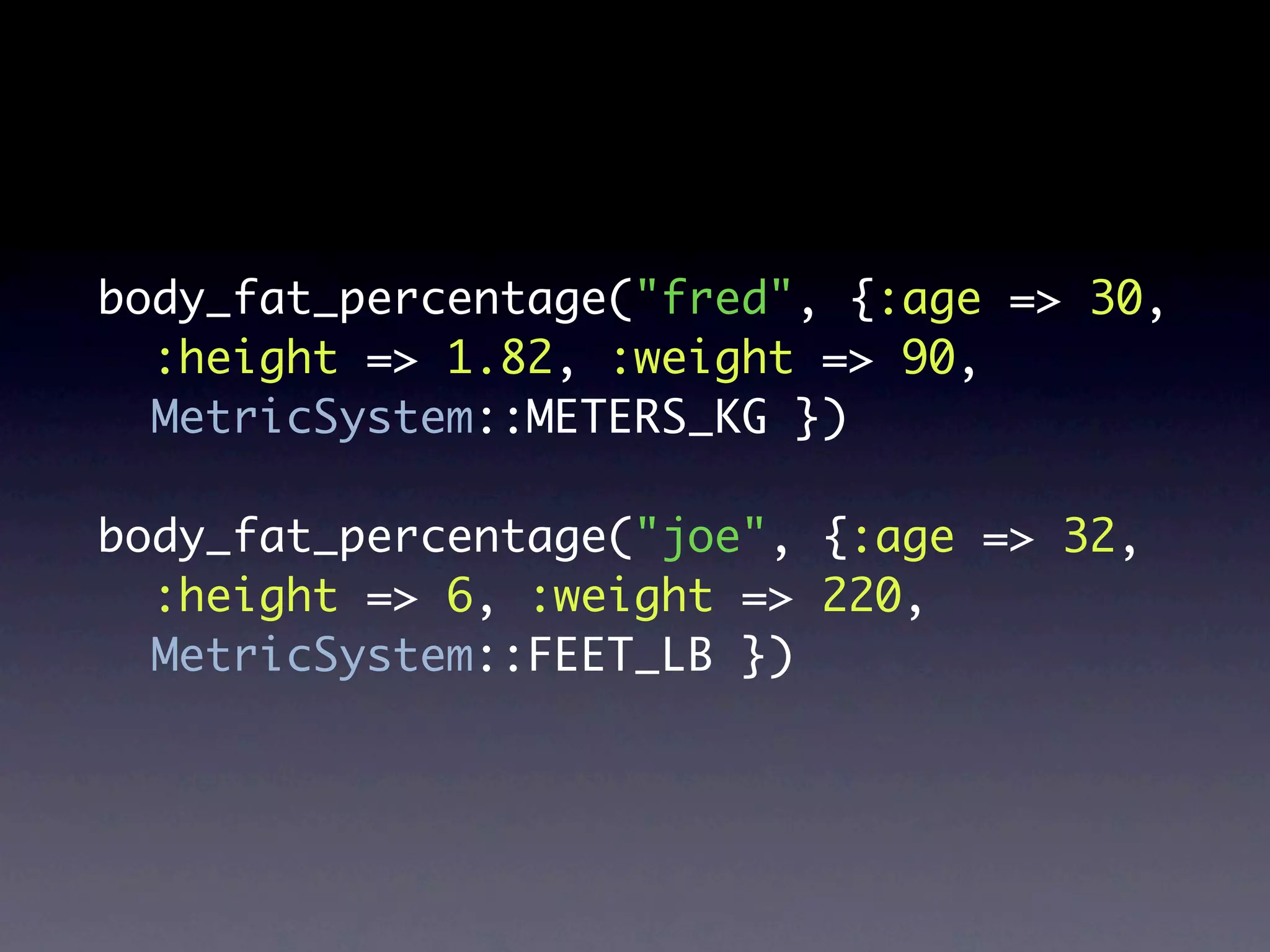 body_fat_percentage("fred", {:age => 30,
  :height => 1.82, :weight => 90,
  MetricSystem::METERS_KG })

body_fat_percentage("joe", {:age => 32,
  :height => 6, :weight => 220,
  MetricSystem::FEET_LB })
 