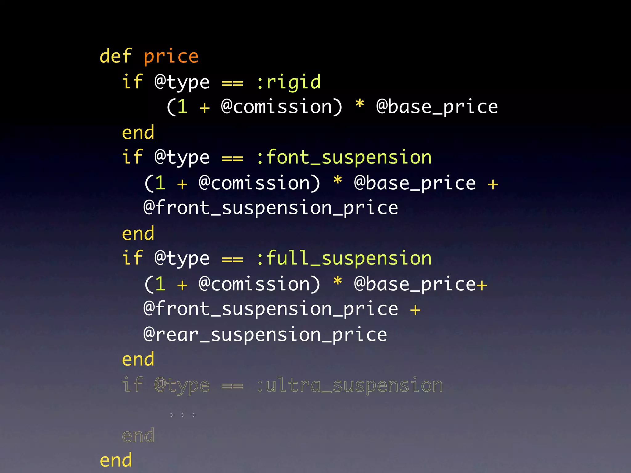def price
  if @type == :rigid
      (1 + @comission) * @base_price
  end
  if @type == :font_suspension
    (1 + @comission) * @base_price +
    @front_suspension_price
  end
  if @type == :full_suspension
    (1 + @comission) * @base_price+
    @front_suspension_price +
    @rear_suspension_price
  end
  if @type == :ultra_suspension
      ...
  end
end
 