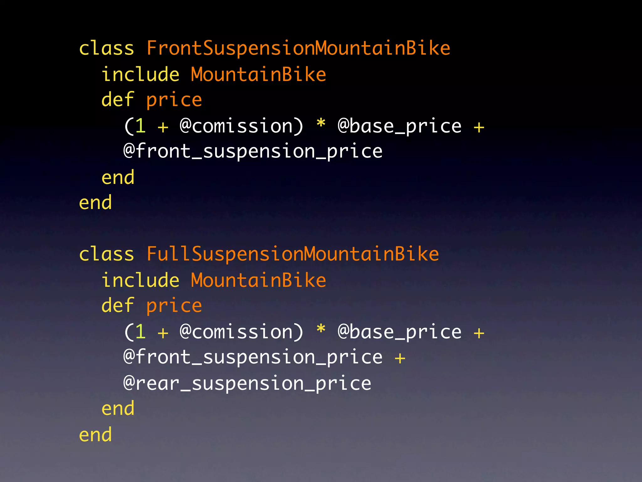 class FrontSuspensionMountainBike
  include MountainBike
  def price
    (1 + @comission) * @base_price +
    @front_suspension_price
  end
end

class FullSuspensionMountainBike
  include MountainBike
  def price
    (1 + @comission) * @base_price +
    @front_suspension_price +
    @rear_suspension_price
  end
end
 