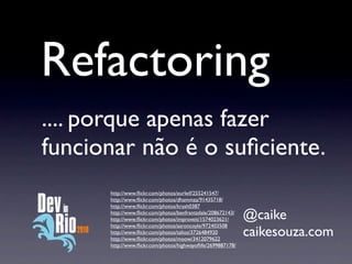 Refactoring
.... porque apenas fazer
funcionar não é o suﬁciente.
      http://www.ﬂickr.com/photos/eurleif/255241547/
      http://www.ﬂickr.com/photos/dhammza/91435718/
      http://www.ﬂickr.com/photos/krash0387
      http://www.ﬂickr.com/photos/benfrantzdale/208672143/
      http://www.ﬂickr.com/photos/improveit/1574023621/      @caike
      http://www.ﬂickr.com/photos/aaroncoyle/972403508
      http://www.ﬂickr.com/photos/talios/3726484920
      http://www.ﬂickr.com/photos/moow/3412079622
                                                             caikesouza.com
      http://www.ﬂickr.com/photos/highwayoﬂife/2699887178/
 