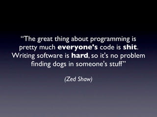 “The great thing about programming is
 pretty much everyone's code is shit.
Writing software is hard, so it's no problem
      ﬁnding dogs in someone's stuff”

                 (Zed Shaw)
 