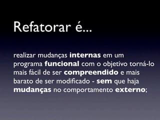Refatorar é...
realizar mudanças internas em um
programa funcional com o objetivo torná-lo
mais fácil de ser compreendido e mais
barato de ser modiﬁcado - sem que haja
mudanças no comportamento externo;
 