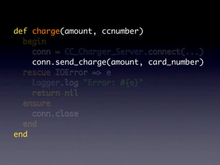 def charge(amount, ccnumber)
  begin
    conn = CC_Charger_Server.connect(...)
    conn.send_charge(amount, card_number)
  rescue IOError => e
    Logger.log "Error: #{e}"
    return nil
  ensure
    conn.close
  end
end
 