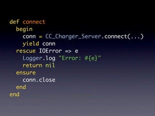 def connect
  begin
    conn = CC_Charger_Server.connect(...)
    yield conn
  rescue IOError => e
    Logger.log "Error: #{e}"
    return nil
  ensure
    conn.close
  end
end
 