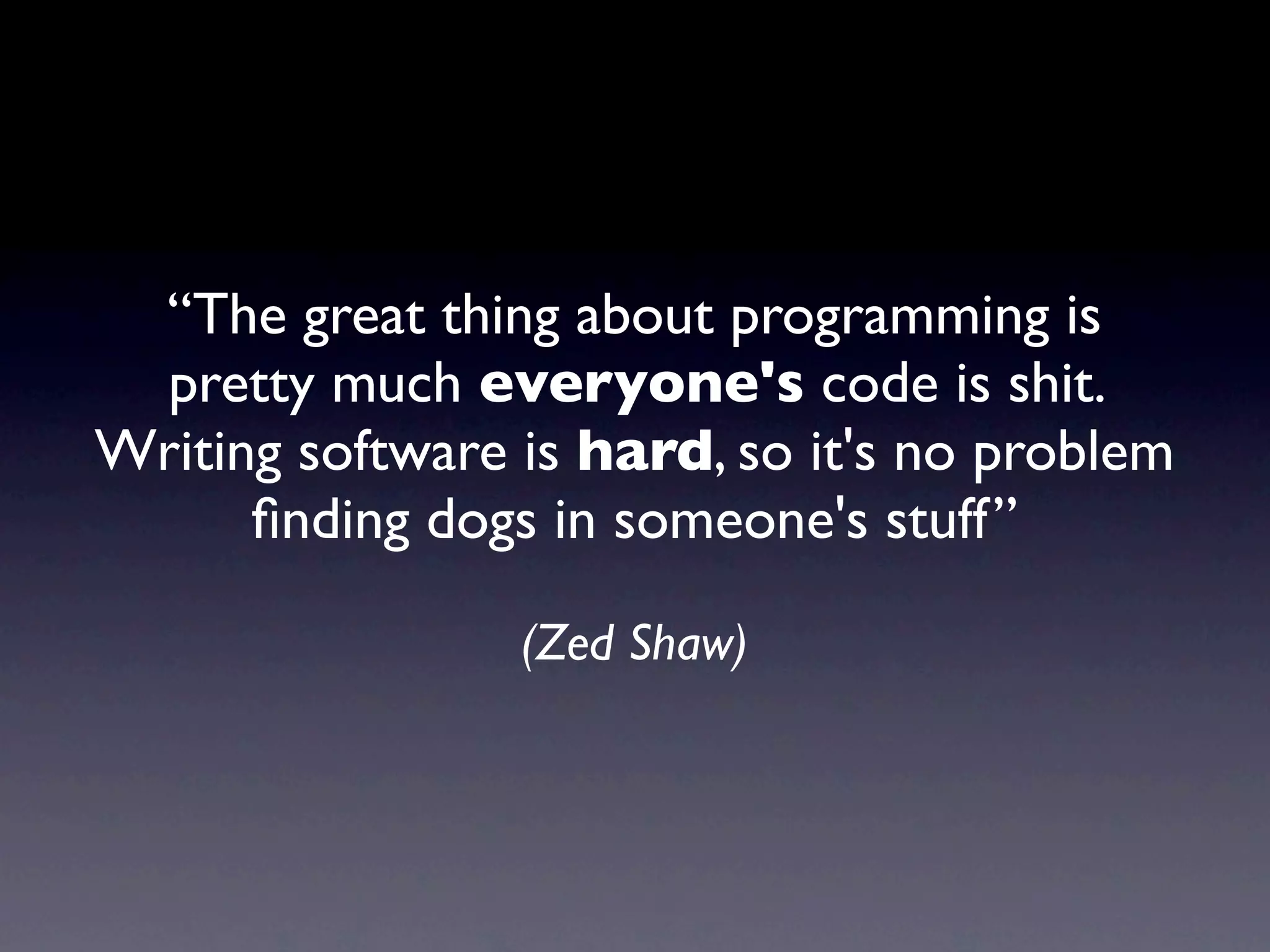 “The great thing about programming is
  pretty much everyone's code is shit.
Writing software is hard, so it's no problem
      ﬁnding dogs in someone's stuff”

                 (Zed Shaw)
 