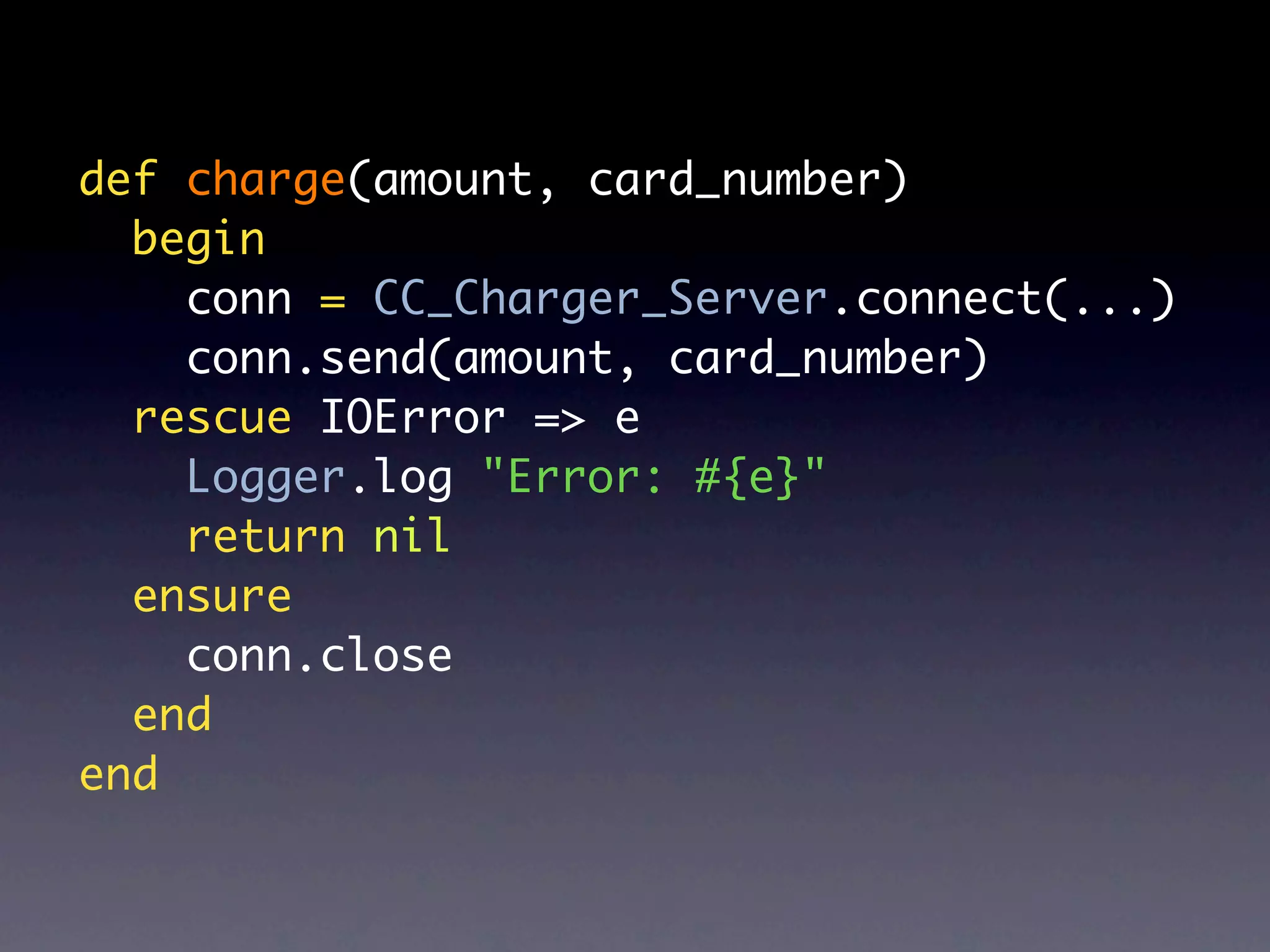 def charge(amount, card_number)
  begin
    conn = CC_Charger_Server.connect(...)
    conn.send(amount, card_number)
  rescue IOError => e
    Logger.log "Error: #{e}"
    return nil
  ensure
    conn.close
  end
end
 