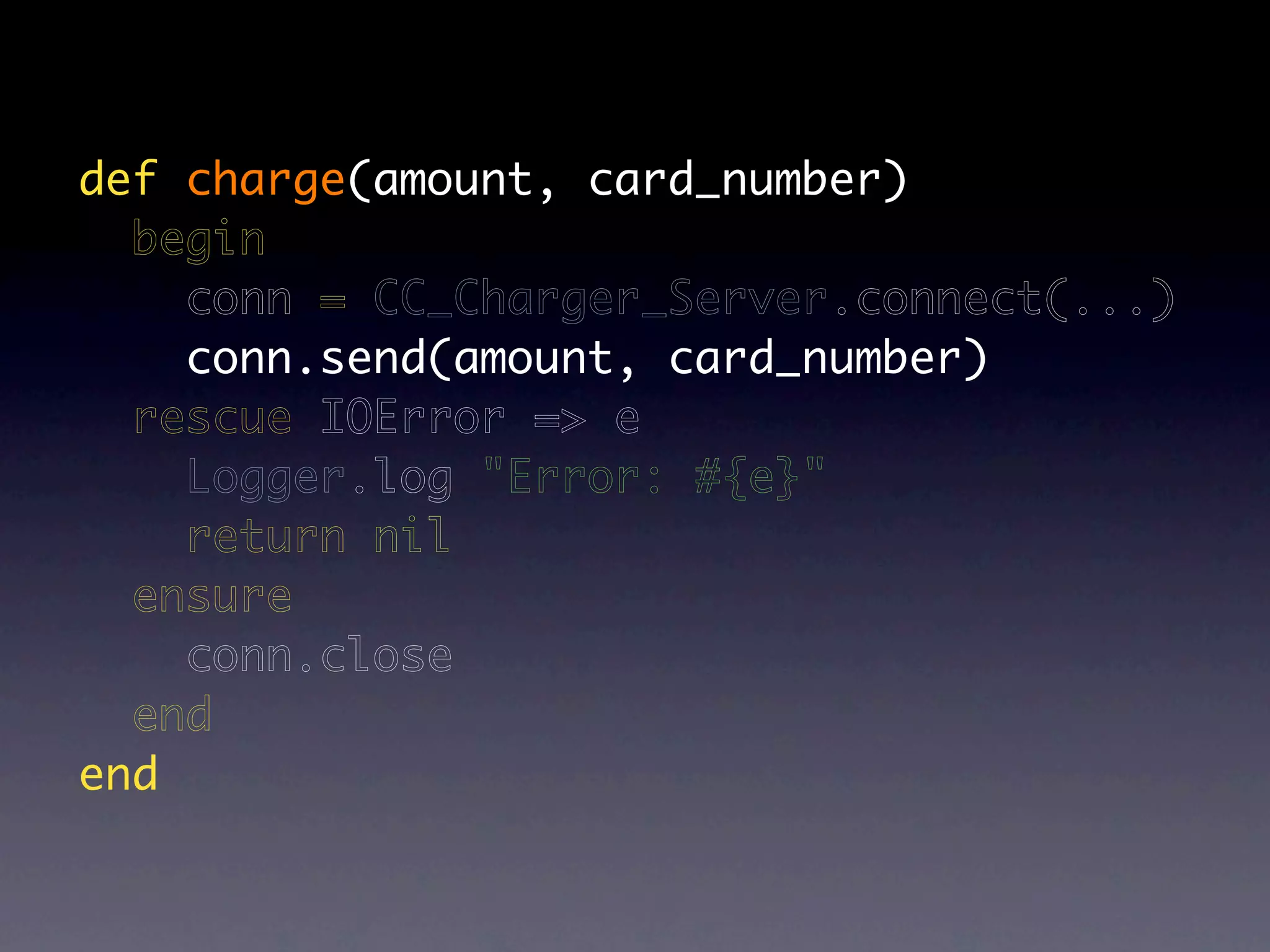 def charge(amount, card_number)
  begin
    conn = CC_Charger_Server.connect(...)
    conn.send(amount, card_number)
  rescue IOError => e
    Logger.log "Error: #{e}"
    return nil
  ensure
    conn.close
  end
end
 