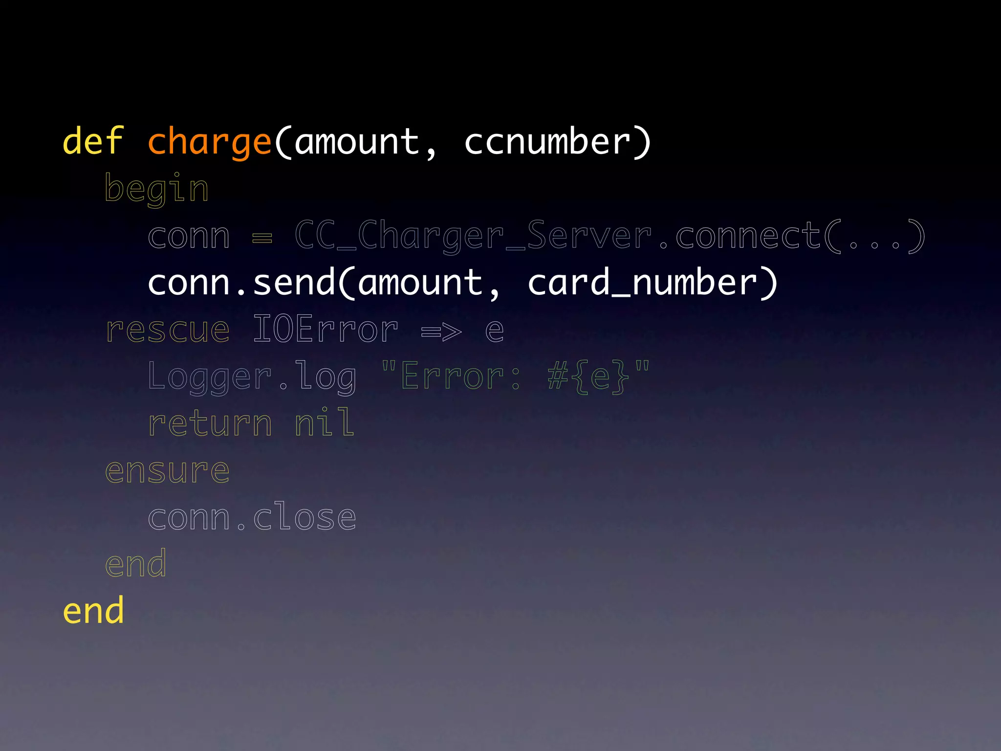 def charge(amount, ccnumber)
  begin
    conn = CC_Charger_Server.connect(...)
    conn.send(amount, card_number)
  rescue IOError => e
    Logger.log "Error: #{e}"
    return nil
  ensure
    conn.close
  end
end
 