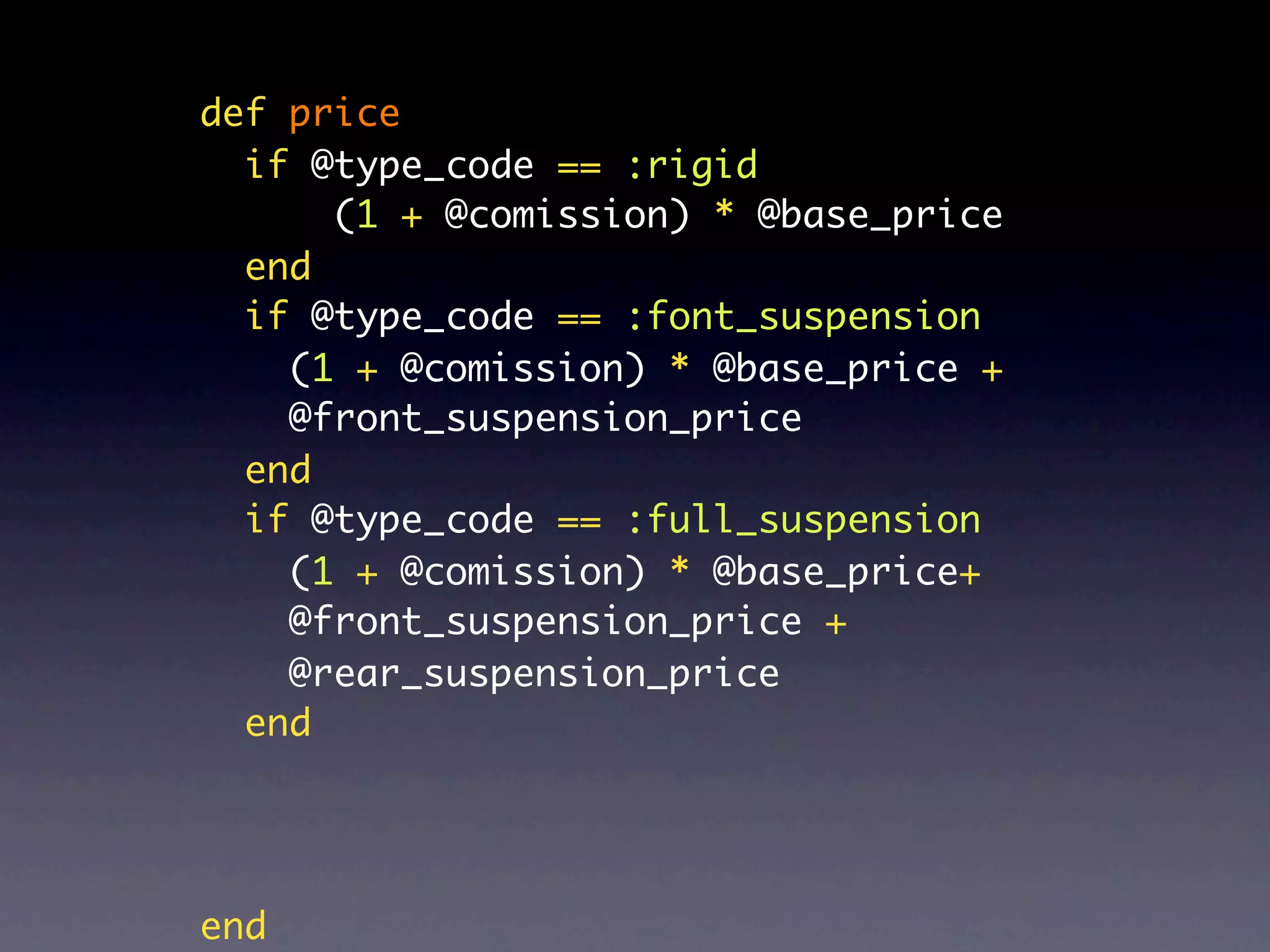 def price
  if @type_code == :rigid
      (1 + @comission) * @base_price
  end
  if @type_code == :font_suspension
    (1 + @comission) * @base_price +
    @front_suspension_price
  end
  if @type_code == :full_suspension
    (1 + @comission) * @base_price+
    @front_suspension_price +
    @rear_suspension_price
  end




end
 