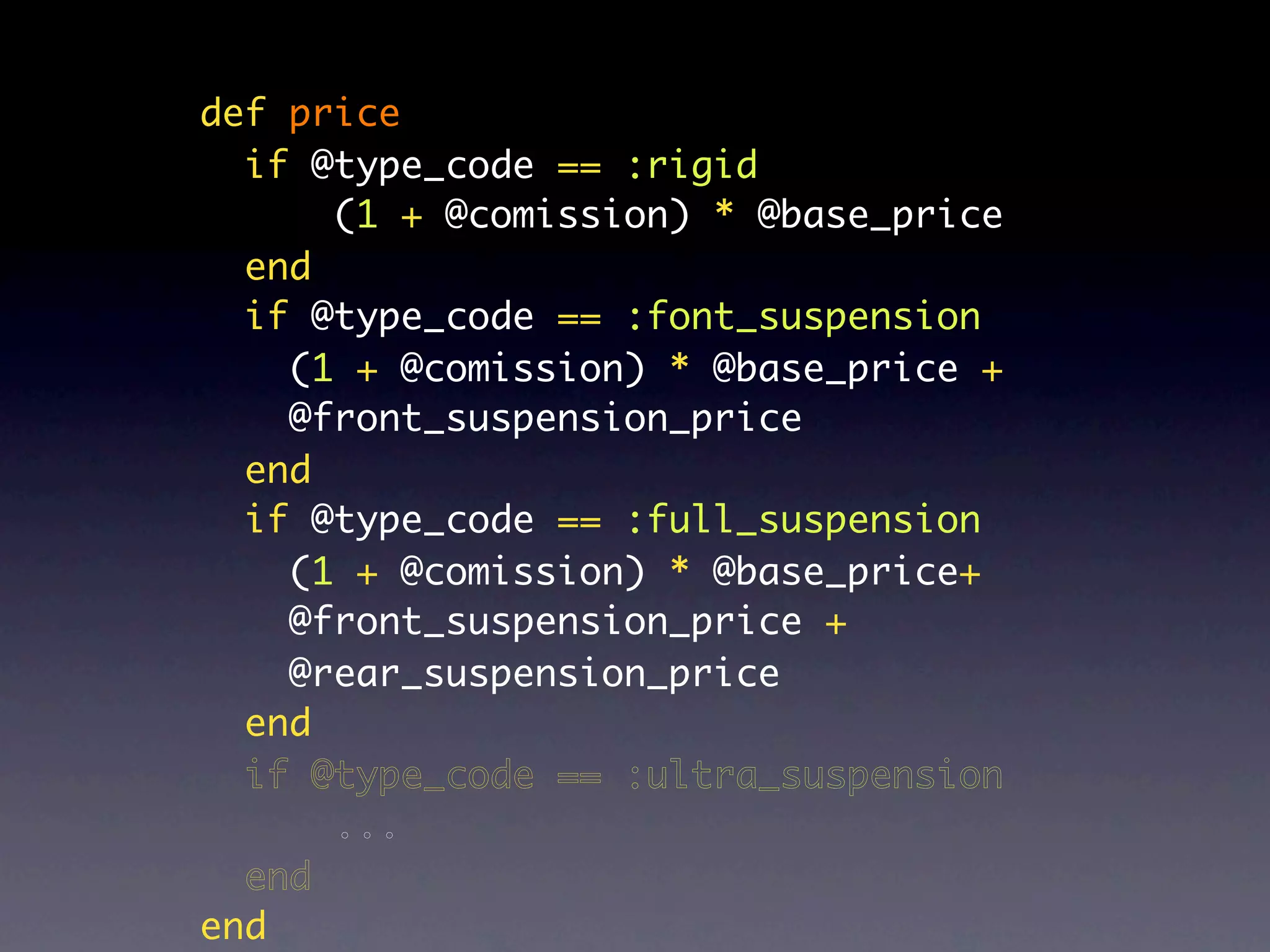 def price
  if @type_code == :rigid
      (1 + @comission) * @base_price
  end
  if @type_code == :font_suspension
    (1 + @comission) * @base_price +
    @front_suspension_price
  end
  if @type_code == :full_suspension
    (1 + @comission) * @base_price+
    @front_suspension_price +
    @rear_suspension_price
  end
  if @type_code == :ultra_suspension
      ...
  end
end
 