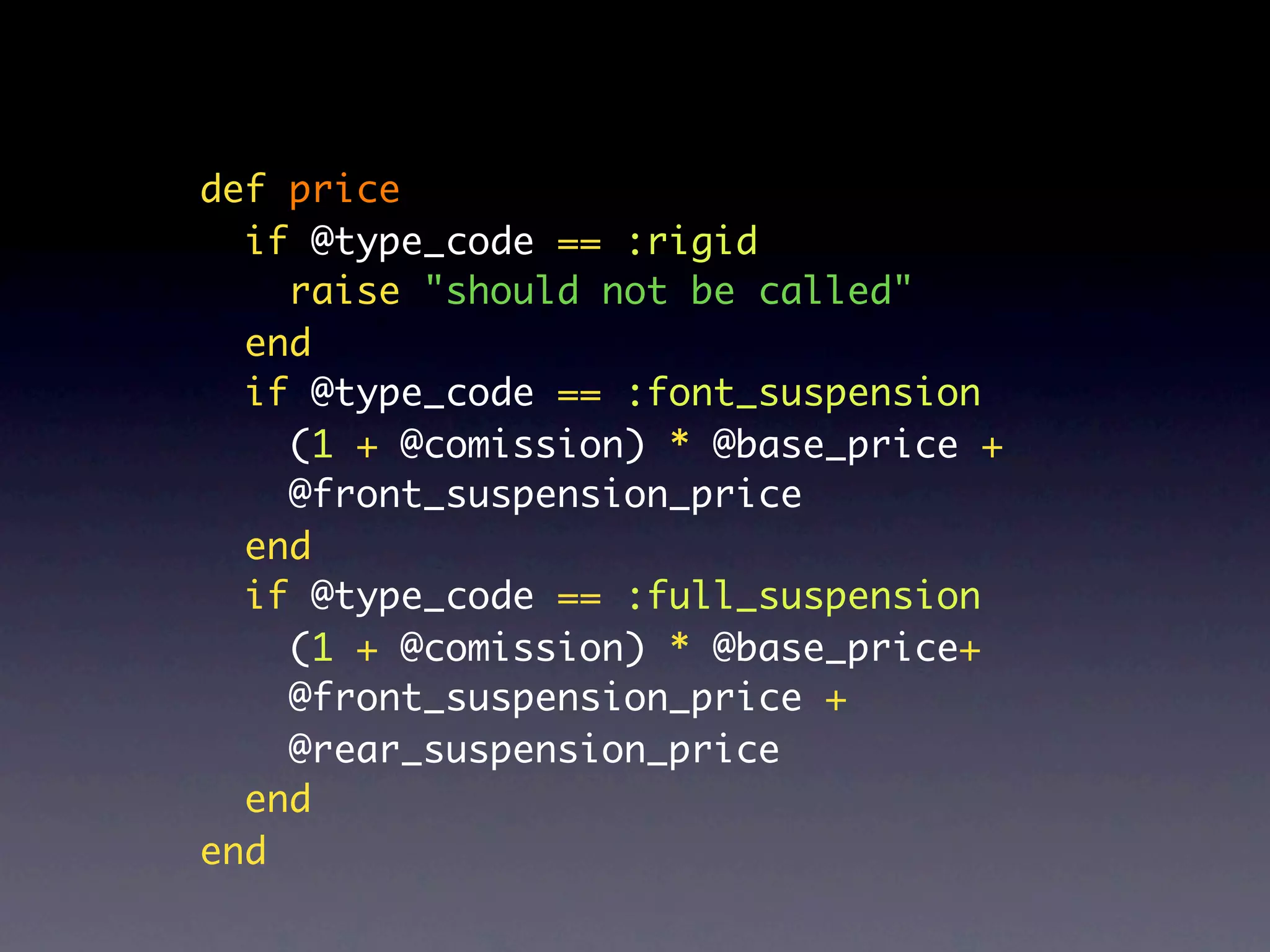 def price
  if @type_code == :rigid
    raise "should not be called"
  end
  if @type_code == :font_suspension
    (1 + @comission) * @base_price +
    @front_suspension_price
  end
  if @type_code == :full_suspension
    (1 + @comission) * @base_price+
    @front_suspension_price +
    @rear_suspension_price
  end
end
 