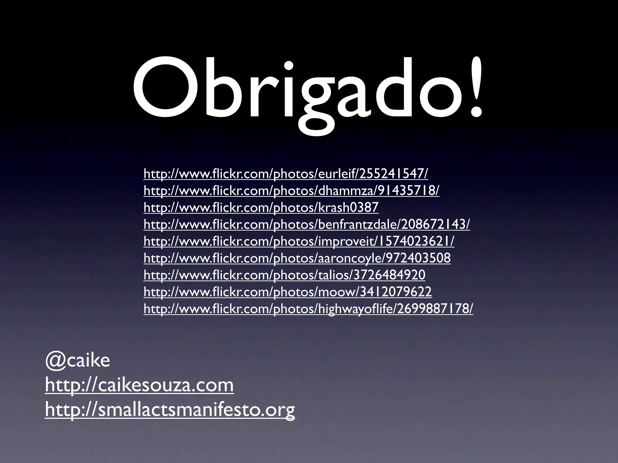Obrigado!
           http://www.ﬂickr.com/photos/eurleif/255241547/
           http://www.ﬂickr.com/photos/dhammza/91435718/
           http://www.ﬂickr.com/photos/krash0387
           http://www.ﬂickr.com/photos/benfrantzdale/208672143/
           http://www.ﬂickr.com/photos/improveit/1574023621/
           http://www.ﬂickr.com/photos/aaroncoyle/972403508
           http://www.ﬂickr.com/photos/talios/3726484920
           http://www.ﬂickr.com/photos/moow/3412079622
           http://www.ﬂickr.com/photos/highwayoﬂife/2699887178/


@caike
http://caikesouza.com
http://smallactsmanifesto.org
 