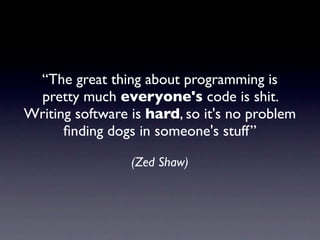 “The great thing about programming is
  pretty much everyone's code is shit.
Writing software is hard, so it's no problem
      ﬁnding dogs in someone's stuff”

                 (Zed Shaw)
 