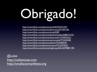 Obrigado!
           http://www.ﬂickr.com/photos/eurleif/255241547/
           http://www.ﬂickr.com/photos/dhammza/91435718/
           http://www.ﬂickr.com/photos/krash0387
           http://www.ﬂickr.com/photos/benfrantzdale/208672143/
           http://www.ﬂickr.com/photos/improveit/1574023621/
           http://www.ﬂickr.com/photos/aaroncoyle/972403508
           http://www.ﬂickr.com/photos/talios/3726484920
           http://www.ﬂickr.com/photos/moow/3412079622
           http://www.ﬂickr.com/photos/highwayoﬂife/2699887178/


@caike
http://caikesouza.com
http://smallactsmanifesto.org
 