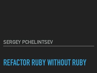 REFACTOR RUBY WITHOUT RUBY
SERGEY PCHELINTSEV
 