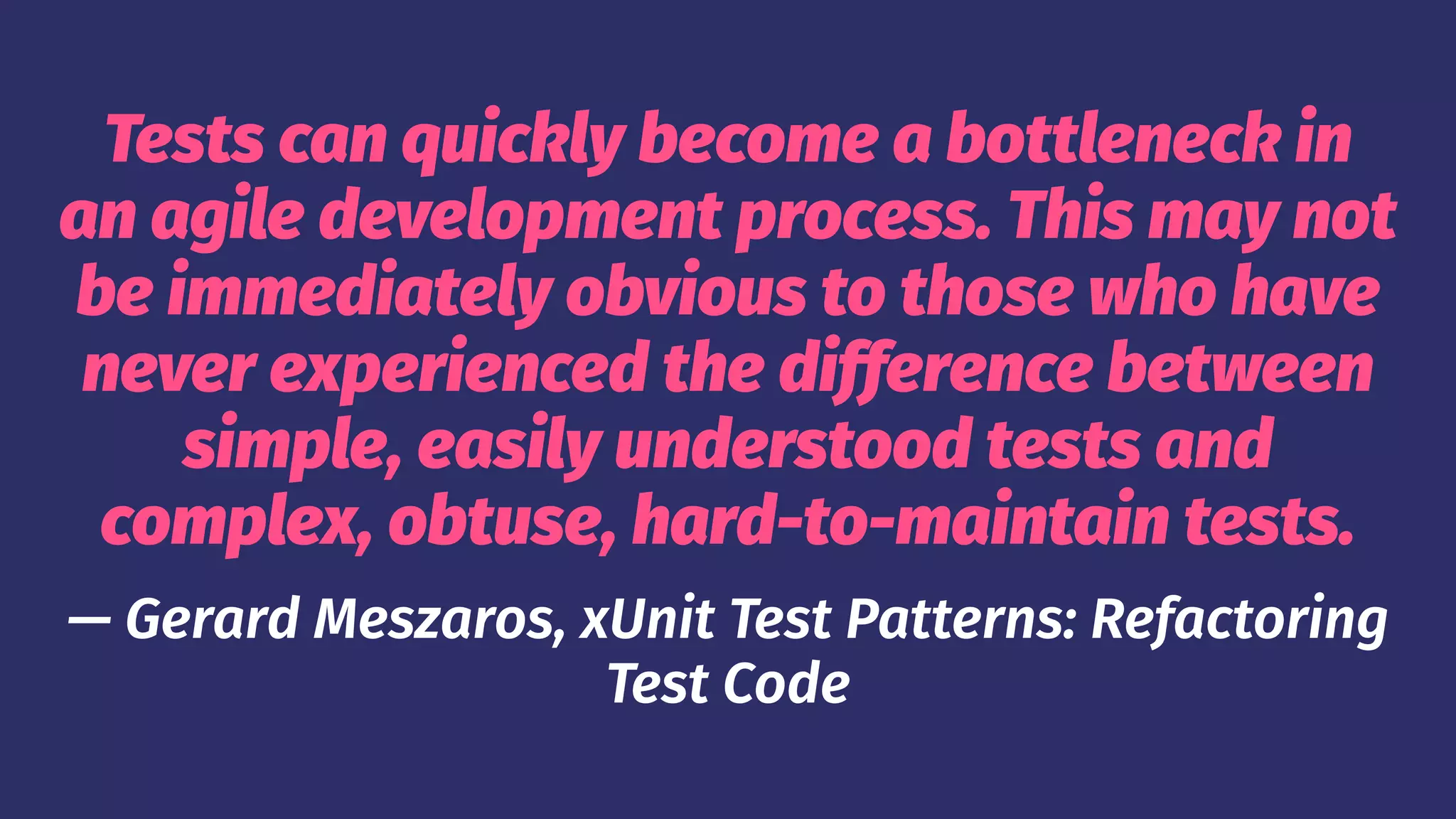 Tests can quickly become a bottleneck in
an agile development process. This may not
be immediately obvious to those who have
never experienced the difference between
simple, easily understood tests and
complex, obtuse, hard-to-maintain tests.
— Gerard Meszaros, xUnit Test Patterns: Refactoring
Test Code
 