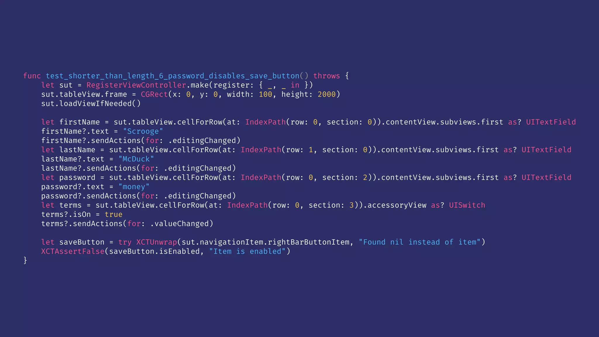 func test_shorter_than_length_6_password_disables_save_button() throws {
let sut = RegisterViewController.make(register: { _, _ in })
sut.tableView.frame = CGRect(x: 0, y: 0, width: 100, height: 2000)
sut.loadViewIfNeeded()
let firstName = sut.tableView.cellForRow(at: IndexPath(row: 0, section: 0)).contentView.subviews.first as? UITextField
firstName?.text = "Scrooge"
firstName?.sendActions(for: .editingChanged)
let lastName = sut.tableView.cellForRow(at: IndexPath(row: 1, section: 0)).contentView.subviews.first as? UITextField
lastName?.text = "McDuck"
lastName?.sendActions(for: .editingChanged)
let password = sut.tableView.cellForRow(at: IndexPath(row: 0, section: 2)).contentView.subviews.first as? UITextField
password?.text = "money"
password?.sendActions(for: .editingChanged)
let terms = sut.tableView.cellForRow(at: IndexPath(row: 0, section: 3)).accessoryView as? UISwitch
terms?.isOn = true
terms?.sendActions(for: .valueChanged)
let saveButton = try XCTUnwrap(sut.navigationItem.rightBarButtonItem, "Found nil instead of item")
XCTAssertFalse(saveButton.isEnabled, "Item is enabled")
}
 