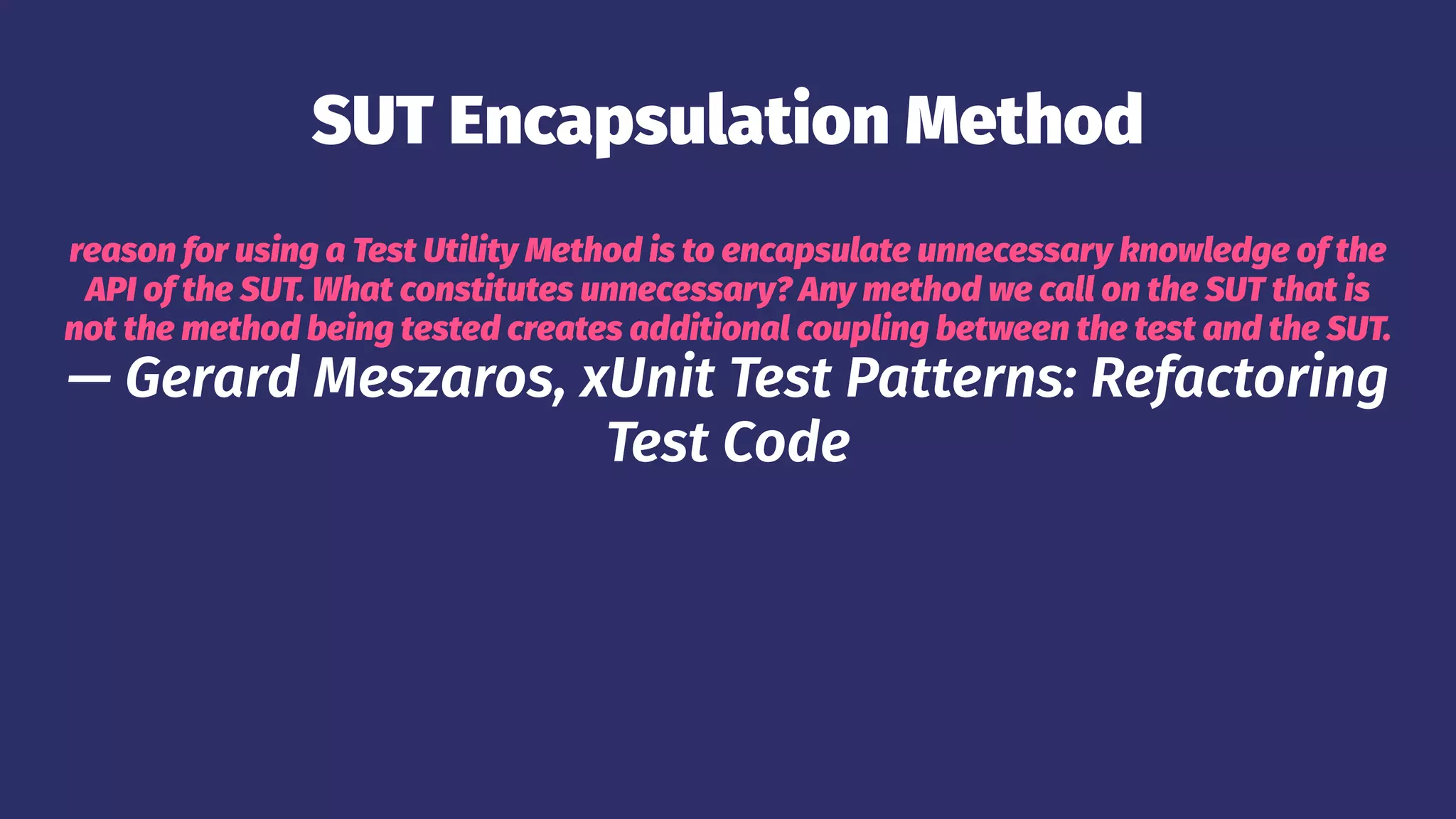 SUT Encapsulation Method
reason for using a Test Utility Method is to encapsulate unnecessary knowledge of the
API of the SUT. What constitutes unnecessary? Any method we call on the SUT that is
not the method being tested creates additional coupling between the test and the SUT.
— Gerard Meszaros, xUnit Test Patterns: Refactoring
Test Code
 