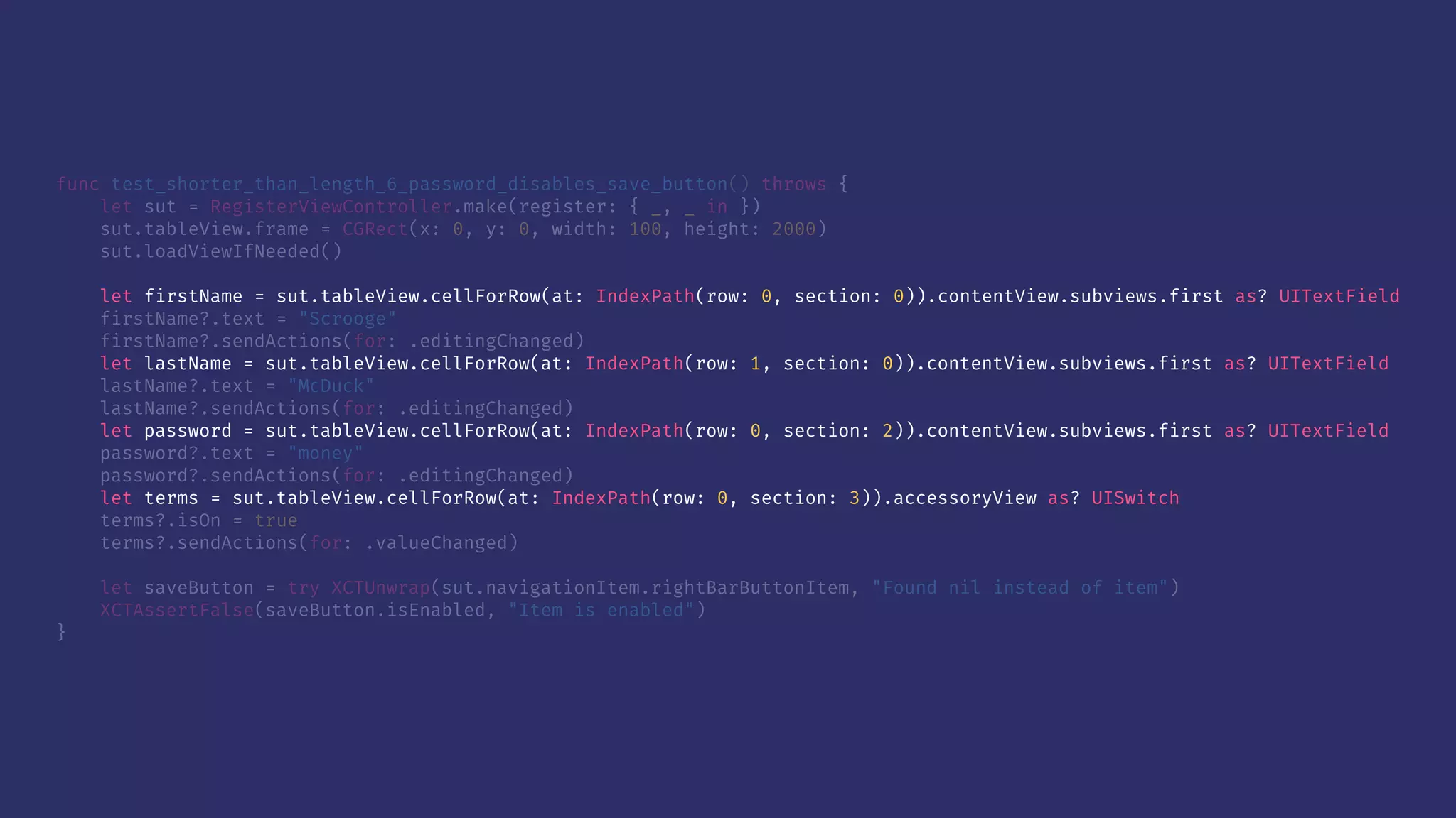 func test_shorter_than_length_6_password_disables_save_button() throws {
let sut = RegisterViewController.make(register: { _, _ in })
sut.tableView.frame = CGRect(x: 0, y: 0, width: 100, height: 2000)
sut.loadViewIfNeeded()
let firstName = sut.tableView.cellForRow(at: IndexPath(row: 0, section: 0)).contentView.subviews.first as? UITextField
firstName?.text = "Scrooge"
firstName?.sendActions(for: .editingChanged)
let lastName = sut.tableView.cellForRow(at: IndexPath(row: 1, section: 0)).contentView.subviews.first as? UITextField
lastName?.text = "McDuck"
lastName?.sendActions(for: .editingChanged)
let password = sut.tableView.cellForRow(at: IndexPath(row: 0, section: 2)).contentView.subviews.first as? UITextField
password?.text = "money"
password?.sendActions(for: .editingChanged)
let terms = sut.tableView.cellForRow(at: IndexPath(row: 0, section: 3)).accessoryView as? UISwitch
terms?.isOn = true
terms?.sendActions(for: .valueChanged)
let saveButton = try XCTUnwrap(sut.navigationItem.rightBarButtonItem, "Found nil instead of item")
XCTAssertFalse(saveButton.isEnabled, "Item is enabled")
}
 