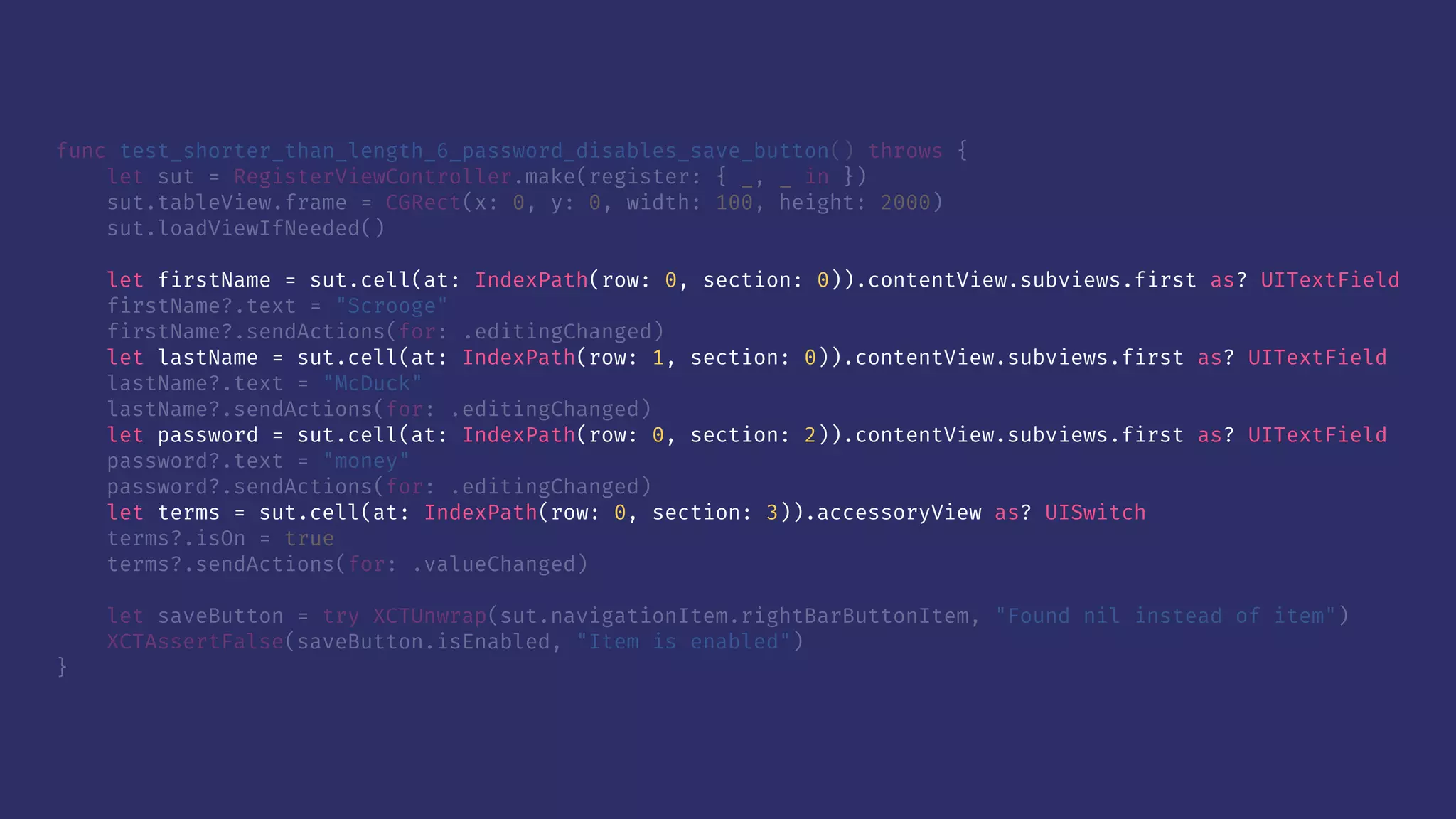 func test_shorter_than_length_6_password_disables_save_button() throws {
let sut = RegisterViewController.make(register: { _, _ in })
sut.tableView.frame = CGRect(x: 0, y: 0, width: 100, height: 2000)
sut.loadViewIfNeeded()
let firstName = sut.cell(at: IndexPath(row: 0, section: 0)).contentView.subviews.first as? UITextField
firstName?.text = "Scrooge"
firstName?.sendActions(for: .editingChanged)
let lastName = sut.cell(at: IndexPath(row: 1, section: 0)).contentView.subviews.first as? UITextField
lastName?.text = "McDuck"
lastName?.sendActions(for: .editingChanged)
let password = sut.cell(at: IndexPath(row: 0, section: 2)).contentView.subviews.first as? UITextField
password?.text = "money"
password?.sendActions(for: .editingChanged)
let terms = sut.cell(at: IndexPath(row: 0, section: 3)).accessoryView as? UISwitch
terms?.isOn = true
terms?.sendActions(for: .valueChanged)
let saveButton = try XCTUnwrap(sut.navigationItem.rightBarButtonItem, "Found nil instead of item")
XCTAssertFalse(saveButton.isEnabled, "Item is enabled")
}
 