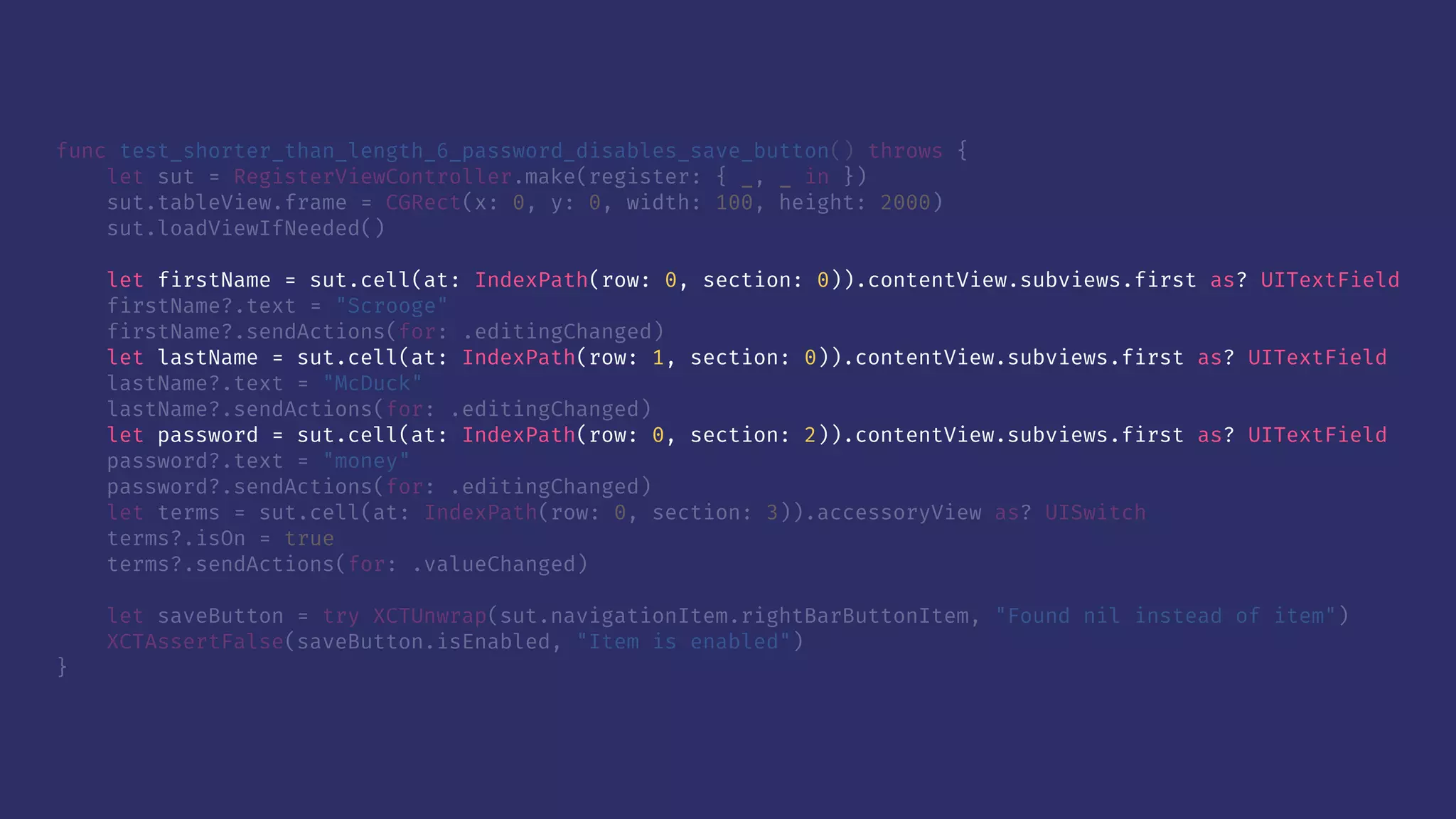 func test_shorter_than_length_6_password_disables_save_button() throws {
let sut = RegisterViewController.make(register: { _, _ in })
sut.tableView.frame = CGRect(x: 0, y: 0, width: 100, height: 2000)
sut.loadViewIfNeeded()
let firstName = sut.cell(at: IndexPath(row: 0, section: 0)).contentView.subviews.first as? UITextField
firstName?.text = "Scrooge"
firstName?.sendActions(for: .editingChanged)
let lastName = sut.cell(at: IndexPath(row: 1, section: 0)).contentView.subviews.first as? UITextField
lastName?.text = "McDuck"
lastName?.sendActions(for: .editingChanged)
let password = sut.cell(at: IndexPath(row: 0, section: 2)).contentView.subviews.first as? UITextField
password?.text = "money"
password?.sendActions(for: .editingChanged)
let terms = sut.cell(at: IndexPath(row: 0, section: 3)).accessoryView as? UISwitch
terms?.isOn = true
terms?.sendActions(for: .valueChanged)
let saveButton = try XCTUnwrap(sut.navigationItem.rightBarButtonItem, "Found nil instead of item")
XCTAssertFalse(saveButton.isEnabled, "Item is enabled")
}
 