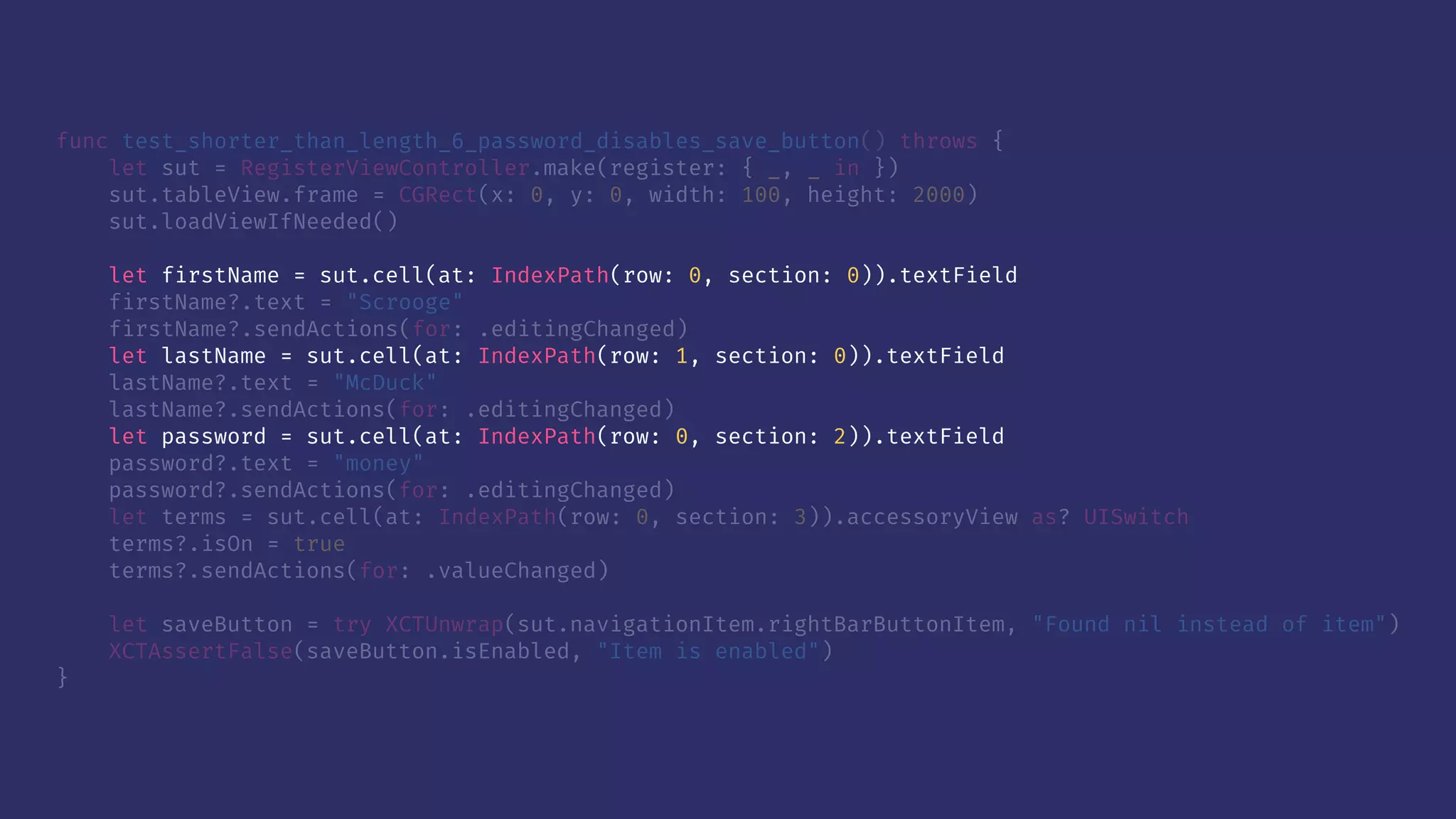 func test_shorter_than_length_6_password_disables_save_button() throws {
let sut = RegisterViewController.make(register: { _, _ in })
sut.tableView.frame = CGRect(x: 0, y: 0, width: 100, height: 2000)
sut.loadViewIfNeeded()
let firstName = sut.cell(at: IndexPath(row: 0, section: 0)).textField
firstName?.text = "Scrooge"
firstName?.sendActions(for: .editingChanged)
let lastName = sut.cell(at: IndexPath(row: 1, section: 0)).textField
lastName?.text = "McDuck"
lastName?.sendActions(for: .editingChanged)
let password = sut.cell(at: IndexPath(row: 0, section: 2)).textField
password?.text = "money"
password?.sendActions(for: .editingChanged)
let terms = sut.cell(at: IndexPath(row: 0, section: 3)).accessoryView as? UISwitch
terms?.isOn = true
terms?.sendActions(for: .valueChanged)
let saveButton = try XCTUnwrap(sut.navigationItem.rightBarButtonItem, "Found nil instead of item")
XCTAssertFalse(saveButton.isEnabled, "Item is enabled")
}
 