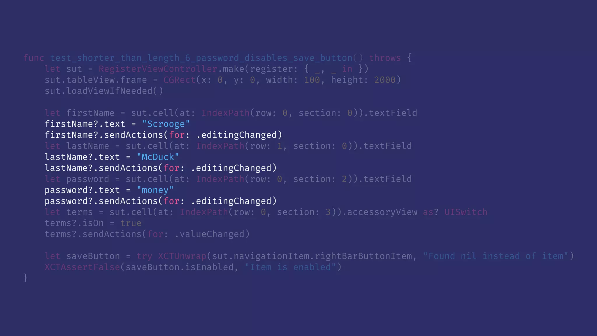 func test_shorter_than_length_6_password_disables_save_button() throws {
let sut = RegisterViewController.make(register: { _, _ in })
sut.tableView.frame = CGRect(x: 0, y: 0, width: 100, height: 2000)
sut.loadViewIfNeeded()
let firstName = sut.cell(at: IndexPath(row: 0, section: 0)).textField
firstName?.text = "Scrooge"
firstName?.sendActions(for: .editingChanged)
let lastName = sut.cell(at: IndexPath(row: 1, section: 0)).textField
lastName?.text = "McDuck"
lastName?.sendActions(for: .editingChanged)
let password = sut.cell(at: IndexPath(row: 0, section: 2)).textField
password?.text = "money"
password?.sendActions(for: .editingChanged)
let terms = sut.cell(at: IndexPath(row: 0, section: 3)).accessoryView as? UISwitch
terms?.isOn = true
terms?.sendActions(for: .valueChanged)
let saveButton = try XCTUnwrap(sut.navigationItem.rightBarButtonItem, "Found nil instead of item")
XCTAssertFalse(saveButton.isEnabled, "Item is enabled")
}
 