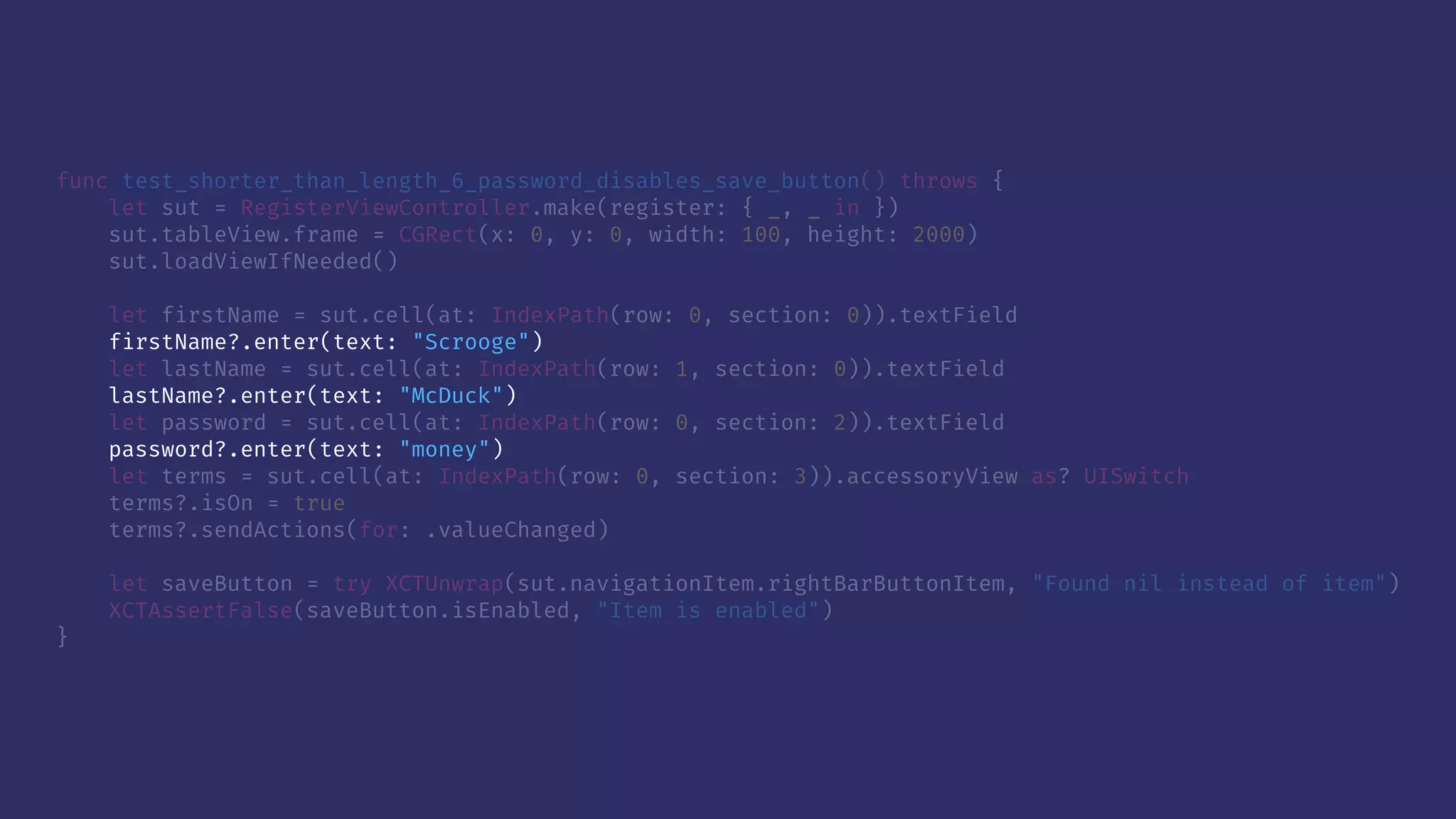 func test_shorter_than_length_6_password_disables_save_button() throws {
let sut = RegisterViewController.make(register: { _, _ in })
sut.tableView.frame = CGRect(x: 0, y: 0, width: 100, height: 2000)
sut.loadViewIfNeeded()
let firstName = sut.cell(at: IndexPath(row: 0, section: 0)).textField
firstName?.enter(text: "Scrooge")
let lastName = sut.cell(at: IndexPath(row: 1, section: 0)).textField
lastName?.enter(text: "McDuck")
let password = sut.cell(at: IndexPath(row: 0, section: 2)).textField
password?.enter(text: "money")
let terms = sut.cell(at: IndexPath(row: 0, section: 3)).accessoryView as? UISwitch
terms?.isOn = true
terms?.sendActions(for: .valueChanged)
let saveButton = try XCTUnwrap(sut.navigationItem.rightBarButtonItem, "Found nil instead of item")
XCTAssertFalse(saveButton.isEnabled, "Item is enabled")
}
 