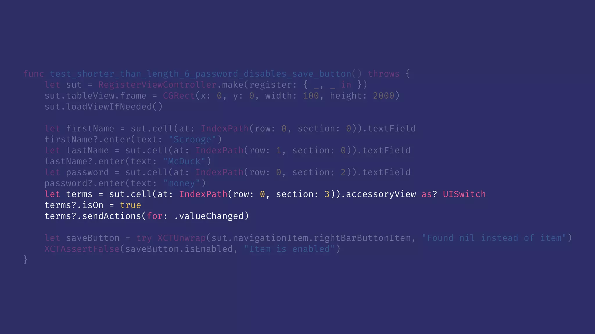 func test_shorter_than_length_6_password_disables_save_button() throws {
let sut = RegisterViewController.make(register: { _, _ in })
sut.tableView.frame = CGRect(x: 0, y: 0, width: 100, height: 2000)
sut.loadViewIfNeeded()
let firstName = sut.cell(at: IndexPath(row: 0, section: 0)).textField
firstName?.enter(text: "Scrooge")
let lastName = sut.cell(at: IndexPath(row: 1, section: 0)).textField
lastName?.enter(text: "McDuck")
let password = sut.cell(at: IndexPath(row: 0, section: 2)).textField
password?.enter(text: "money")
let terms = sut.cell(at: IndexPath(row: 0, section: 3)).accessoryView as? UISwitch
terms?.isOn = true
terms?.sendActions(for: .valueChanged)
let saveButton = try XCTUnwrap(sut.navigationItem.rightBarButtonItem, "Found nil instead of item")
XCTAssertFalse(saveButton.isEnabled, "Item is enabled")
}
 