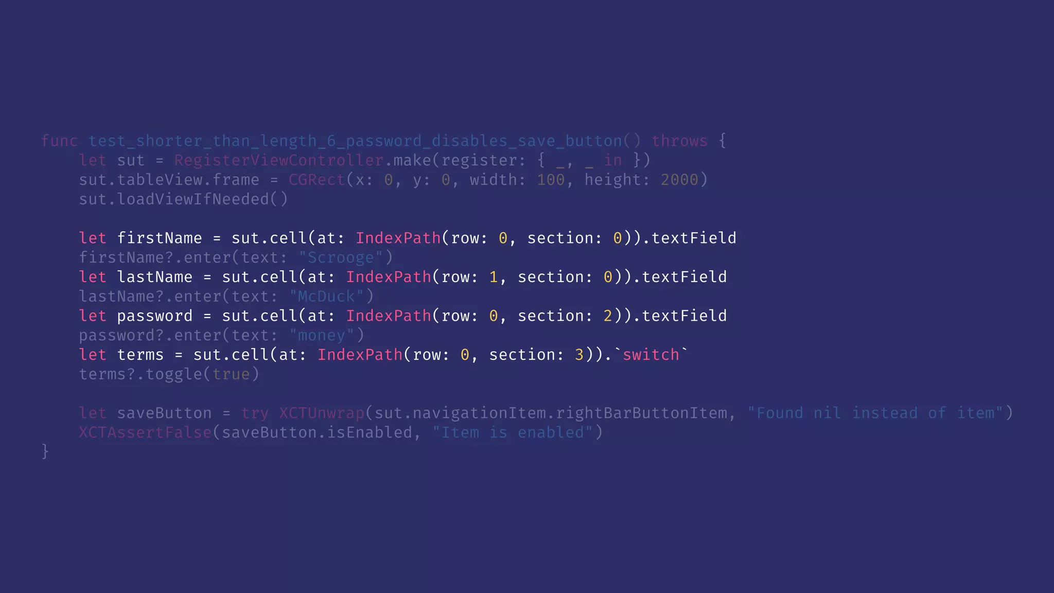func test_shorter_than_length_6_password_disables_save_button() throws {
let sut = RegisterViewController.make(register: { _, _ in })
sut.tableView.frame = CGRect(x: 0, y: 0, width: 100, height: 2000)
sut.loadViewIfNeeded()
let firstName = sut.cell(at: IndexPath(row: 0, section: 0)).textField
firstName?.enter(text: "Scrooge")
let lastName = sut.cell(at: IndexPath(row: 1, section: 0)).textField
lastName?.enter(text: "McDuck")
let password = sut.cell(at: IndexPath(row: 0, section: 2)).textField
password?.enter(text: "money")
let terms = sut.cell(at: IndexPath(row: 0, section: 3)).`switch`
terms?.toggle(true)
let saveButton = try XCTUnwrap(sut.navigationItem.rightBarButtonItem, "Found nil instead of item")
XCTAssertFalse(saveButton.isEnabled, "Item is enabled")
}
 