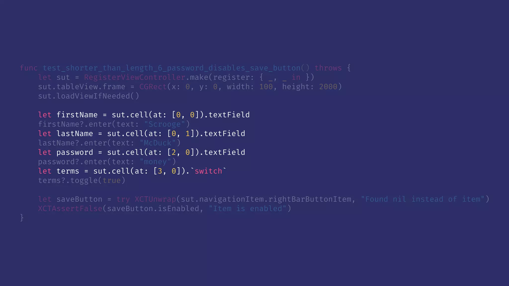 func test_shorter_than_length_6_password_disables_save_button() throws {
let sut = RegisterViewController.make(register: { _, _ in })
sut.tableView.frame = CGRect(x: 0, y: 0, width: 100, height: 2000)
sut.loadViewIfNeeded()
let firstName = sut.cell(at: [0, 0]).textField
firstName?.enter(text: "Scrooge")
let lastName = sut.cell(at: [0, 1]).textField
lastName?.enter(text: "McDuck")
let password = sut.cell(at: [2, 0]).textField
password?.enter(text: "money")
let terms = sut.cell(at: [3, 0]).`switch`
terms?.toggle(true)
let saveButton = try XCTUnwrap(sut.navigationItem.rightBarButtonItem, "Found nil instead of item")
XCTAssertFalse(saveButton.isEnabled, "Item is enabled")
}
 