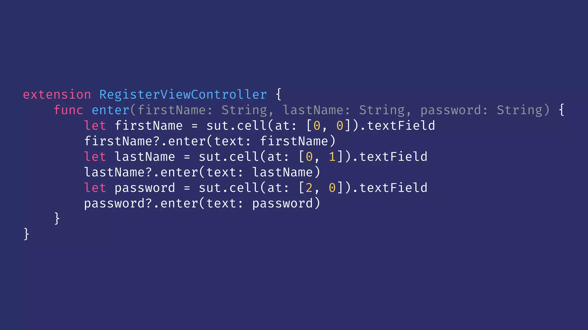extension RegisterViewController {
func enter(firstName: String, lastName: String, password: String) {
let firstName = sut.cell(at: [0, 0]).textField
firstName?.enter(text: firstName)
let lastName = sut.cell(at: [0, 1]).textField
lastName?.enter(text: lastName)
let password = sut.cell(at: [2, 0]).textField
password?.enter(text: password)
}
}
 