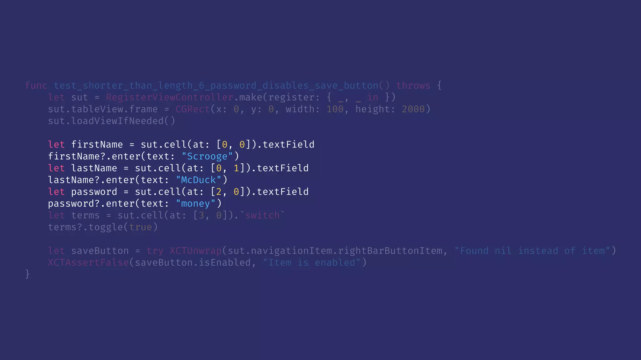 func test_shorter_than_length_6_password_disables_save_button() throws {
let sut = RegisterViewController.make(register: { _, _ in })
sut.tableView.frame = CGRect(x: 0, y: 0, width: 100, height: 2000)
sut.loadViewIfNeeded()
let firstName = sut.cell(at: [0, 0]).textField
firstName?.enter(text: "Scrooge")
let lastName = sut.cell(at: [0, 1]).textField
lastName?.enter(text: "McDuck")
let password = sut.cell(at: [2, 0]).textField
password?.enter(text: "money")
let terms = sut.cell(at: [3, 0]).`switch`
terms?.toggle(true)
let saveButton = try XCTUnwrap(sut.navigationItem.rightBarButtonItem, "Found nil instead of item")
XCTAssertFalse(saveButton.isEnabled, "Item is enabled")
}
 